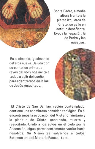 SobrePedro,amedia
alturafrenteala
piernaizquierdade
Cristo,ungalloen
actituddesafiante.
Evocalanegación,la
dePedroylas
nuestras.
Eselsímbolo,igualmente,
delalbanueva.Saludacon
sucantolosprimeros
rayosdelsolynosinvitaa
todosasalirdelsueño
paraadentrarnosenlaluz
deJesúsresucitado.
El Cristo de San Damián, recién contemplado,
contieneunaasombrosadensidadteológica.Enél
encontramos la evocación del Misterio Trinitario y
la plenitud de Cristo, encarnado, muerto y
resucitado. Unido a los suyos en el cielo por la
Ascensión, sigue permanentemente vuelto hacia
nosotros. Su Misión es salvarnos a todos.
EstamosanteelMisterioPascualtotal.
 