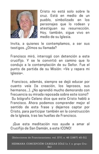 Invita, a quienes le contemplamos, a ser sus
testigos.¿Oímossullamada?
Francisco miró, interrogó con detención a este
crucifijo. Y se le convirtió en camino que lo
condujo a la contemplación de su Señor. Fue el
punto de partida de su Misión: «Ve y repara mi
Iglesia».
Francisco, además, siempre se dejó educar por
cuanto veía (la creación, los leprosos, sus
hermanos...). ¿No aprendió mucho demorando con
frecuenciasumiradareposadasobreesteicono?
Su biógrafo Celano dice que este Cristo habló a
Francisco. Ahora podemos comprender mejor el
sentido de esta frase y dejarnos captar por
Cristo, para participar también en la construcción
delaIglesia,traslashuellasdeFrancisco.
¡Que esta meditación nos ayude a amar al
CrucifijodeSanDamián,aesteICONO!
[Selecciones de Franciscanismo, vol. XVI, n. 46 (1987) 45-51].
HERMANA CONCEPCIÓN CABEZAS DÍAZ (o. f. s. grupo Cru-
Se)
Cristo no está solo sobre la
cruz. Está en medio de un
pueblo, simbolizado en los
personajes que lo rodean y
atestiguan su resurrección.
Hoy, también, sigue vivo en
mediodesuIglesia.
 