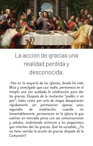 La acción de gracias una
realidad perdida y
desconocida.
-Veo en la mayoría de las iglesias, donde he oído
Misa y comulgado que casi nadie, permanece en el
templo una vez acabada la celebración para dar
las gracias. Después de la invitación “podéis ir en
paz”; lodos como por arte de magia desaparecen
rápidamente sin permanecer apenas unos
segundos de meditación; cuando no
lamentablemente, permanecen en la iglesia la que
vuelven un mercado persa con sus conversaciones
y saludos, molestando entonces a los poquísimos
que intentan dar las gracias. Qué ha sucedido, ¿Ya
no tiene sentido la acción de gracias después de la
Comunión?
 