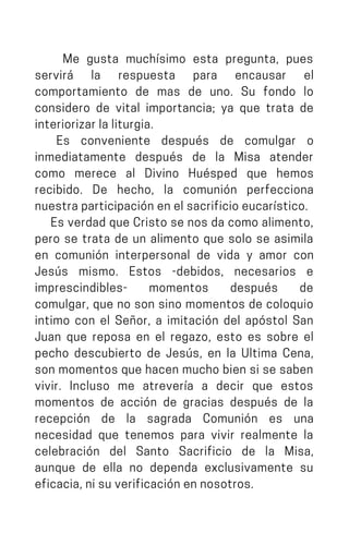 Me gusta muchísimo esta pregunta, pues
servirá la respuesta para encausar el
comportamiento de mas de uno. Su fondo lo
considero de vital importancia; ya que trata de
interiorizarlaliturgia.
Es conveniente después de comulgar o
inmediatamente después de la Misa atender
como merece al Divino Huésped que hemos
recibido. De hecho, la comunión perfecciona
nuestraparticipaciónenelsacrificioeucarístico.
Es verdad que Cristo se nos da como alimento,
pero se trata de un alimento que solo se asimila
en comunión interpersonal de vida y amor con
Jesús mismo. Estos -debidos, necesarios e
imprescindibles- momentos después de
comulgar, que no son sino momentos de coloquio
intimo con el Señor, a imitación del apóstol San
Juan que reposa en el regazo, esto es sobre el
pecho descubierto de Jesús, en la Ultima Cena,
son momentos que hacen mucho bien si se saben
vivir. Incluso me atrevería a decir que estos
momentos de acción de gracias después de la
recepción de la sagrada Comunión es una
necesidad que tenemos para vivir realmente la
celebración del Santo Sacrificio de la Misa,
aunque de ella no dependa exclusivamente su
eficacia,nisuverificaciónennosotros.
 