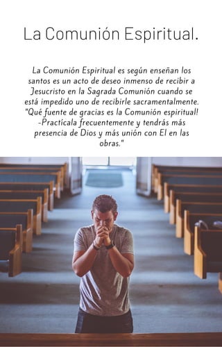 La Comunión Espiritual es según enseñan los
santos es un acto de deseo inmenso de recibir a
Jesucristo en la Sagrada Comunión cuando se
está impedido uno de recibirle sacramentalmente.
”Qué fuente de gracias es la Comunión espiritual!
-Practícala frecuentemente y tendrás más
presencia de Dios y más unión con El en las
obras.”
La Comunión Espiritual.
 