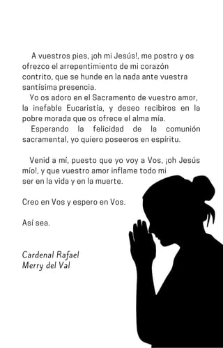 Avuestrospies,¡ohmiJesús!,mepostroyos
ofrezcoelarrepentimientodemicorazón
contrito,quesehundeenlanadaantevuestra
santísimapresencia.
YoosadoroenelSacramentodevuestroamor,
la inefable Eucaristía, y deseo recibiros en la
pobremoradaqueosofreceelalmamía.
Esperando la felicidad de la comunión
sacramental,yoquieroposeerosenespíritu.
Venid a mí, puesto que yo voy a Vos, ¡oh Jesús
mío!,yquevuestroamorinflametodomi
serenlavidayenlamuerte.
CreoenVosyesperoenVos.
Asísea.
Cardenal Rafael
Merry del Val
 