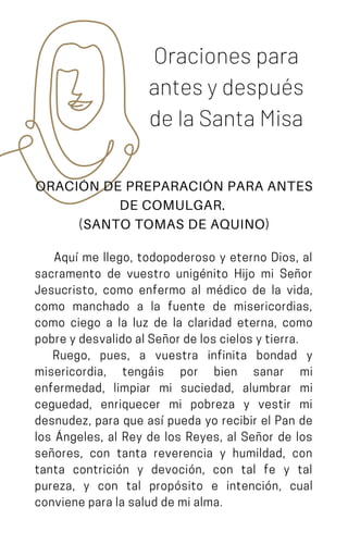 Oraciones para
antes y después
de la Santa Misa
ORACIÓN DE PREPARACIÓN PARA ANTES
DE COMULGAR.
(SANTO TOMAS DE AQUINO)
Aquí me llego, todopoderoso y eterno Dios, al
sacramento de vuestro unigénito Hijo mi Señor
Jesucristo, como enfermo al médico de la vida,
como manchado a la fuente de misericordias,
como ciego a la luz de la claridad eterna, como
pobreydesvalidoalSeñordeloscielosytierra.
Ruego, pues, a vuestra infinita bondad y
misericordia, tengáis por bien sanar mi
enfermedad, limpiar mi suciedad, alumbrar mi
ceguedad, enriquecer mi pobreza y vestir mi
desnudez, para que así pueda yo recibir el Pan de
los Ángeles, al Rey de los Reyes, al Señor de los
señores, con tanta reverencia y humildad, con
tanta contrición y devoción, con tal fe y tal
pureza, y con tal propósito e intención, cual
convieneparalasaluddemialma.
 