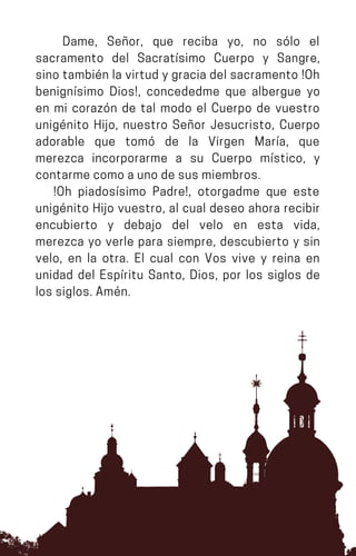 Dame, Señor, que reciba yo, no sólo el
sacramento del Sacratísimo Cuerpo y Sangre,
sino también la virtud y gracia del sacramento !Oh
benignísimo Dios!, concededme que albergue yo
en mi corazón de tal modo el Cuerpo de vuestro
unigénito Hijo, nuestro Señor Jesucristo, Cuerpo
adorable que tomó de la Virgen María, que
merezca incorporarme a su Cuerpo místico, y
contarmecomoaunodesusmiembros.
!Oh piadosísimo Padre!, otorgadme que este
unigénito Hijo vuestro, al cual deseo ahora recibir
encubierto y debajo del velo en esta vida,
merezca yo verle para siempre, descubierto y sin
velo, en la otra. El cual con Vos vive y reina en
unidad del Espíritu Santo, Dios, por los siglos de
lossiglos.Amén.
 