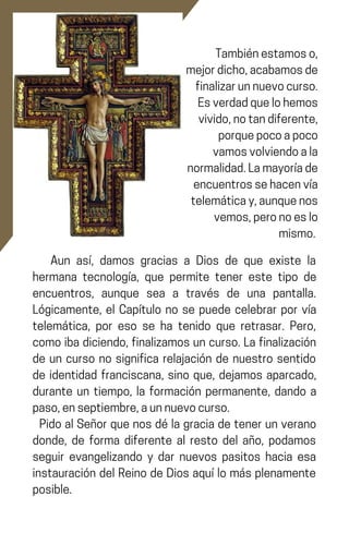 Tambiénestamoso,
mejordicho,acabamosde
finalizarunnuevocurso.
Esverdadquelohemos
vivido,notandiferente,
porquepocoapoco
vamosvolviendoala
normalidad.Lamayoríade
encuentrossehacenvía
telemáticay,aunquenos
vemos,peronoeslo
mismo.
Aun así, damos gracias a Dios de que existe la
hermana tecnología, que permite tener este tipo de
encuentros, aunque sea a través de una pantalla.
Lógicamente, el Capítulo no se puede celebrar por vía
telemática, por eso se ha tenido que retrasar. Pero,
comoibadiciendo,finalizamosuncurso.Lafinalización
de un curso no significa relajación de nuestro sentido
de identidad franciscana, sino que, dejamos aparcado,
durante un tiempo, la formación permanente, dando a
paso,enseptiembre,aunnuevocurso.
PidoalSeñorquenosdélagraciadetenerunverano
donde, de forma diferente al resto del año, podamos
seguir evangelizando y dar nuevos pasitos hacia esa
instauración del Reino de Dios aquí lo más plenamente
posible.
 
