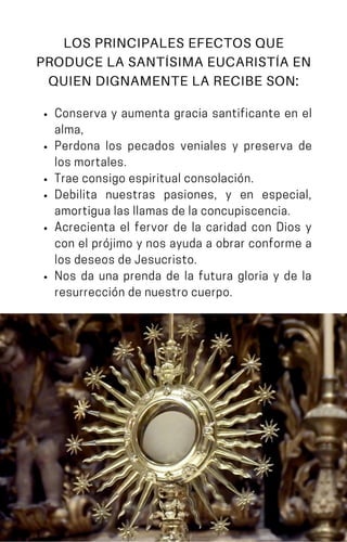 Conserva y aumenta gracia santificante en el
alma,
Perdona los pecados veniales y preserva de
losmortales.
Traeconsigoespiritualconsolación.
Debilita nuestras pasiones, y en especial,
amortigualasllamasdelaconcupiscencia.
Acrecienta el fervor de la caridad con Dios y
con el prójimo y nos ayuda a obrar conforme a
losdeseosdeJesucristo.
Nos da una prenda de la futura gloria y de la
resurreccióndenuestrocuerpo.
LOS PRINCIPALES EFECTOS QUE
PRODUCE LA SANTÍSIMA EUCARISTÍA EN
QUIEN DIGNAMENTE LA RECIBE SON:
 