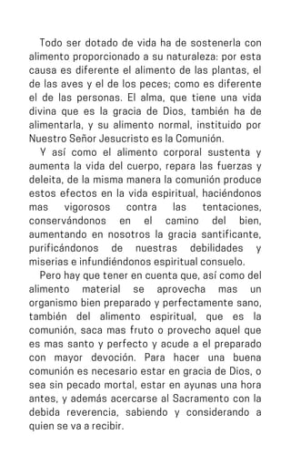 Todo ser dotado de vida ha de sostenerla con
alimento proporcionado a su naturaleza: por esta
causa es diferente el alimento de las plantas, el
de las aves y el de los peces; como es diferente
el de las personas. El alma, que tiene una vida
divina que es la gracia de Dios, también ha de
alimentarla, y su alimento normal, instituido por
NuestroSeñorJesucristoeslaComunión.
Y así como el alimento corporal sustenta y
aumenta la vida del cuerpo, repara las fuerzas y
deleita, de la misma manera la comunión produce
estos efectos en la vida espiritual, haciéndonos
mas vigorosos contra las tentaciones,
conservándonos en el camino del bien,
aumentando en nosotros la gracia santificante,
purificándonos de nuestras debilidades y
miseriaseinfundiéndonosespiritualconsuelo.
Pero hay que tener en cuenta que, así como del
alimento material se aprovecha mas un
organismo bien preparado y perfectamente sano,
también del alimento espiritual, que es la
comunión, saca mas fruto o provecho aquel que
es mas santo y perfecto y acude a el preparado
con mayor devoción. Para hacer una buena
comunión es necesario estar en gracia de Dios, o
sea sin pecado mortal, estar en ayunas una hora
antes, y además acercarse al Sacramento con la
debida reverencia, sabiendo y considerando a
quiensevaarecibir.
 