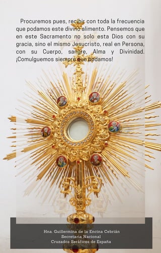 Procuremos pues, recibir con toda la frecuencia
quepodamosestedivinoalimento.Pensemosque
en este Sacramento no solo esta Dios con su
gracia, sino el mismo Jesucristo, real en Persona,
con su Cuerpo, sangre, Alma y Divinidad.
¡Comulguemossiemprequepodamos!
Hna. Guillermina de la Encina Cebrián
Secretaria Nacional
Cruzados Seráficos de España
 