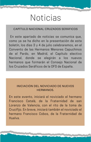 En este apartado de noticias se comunica que,
como ya se ha dicho en la presentación de este
boletín, los días 3 y 4 de julio celebraremos, en el
Convento de las Hermanos Menores Capuchinos
de el Pardo, en Madrid, el Capítulo electivo
Nacional, donde se elegirán a los nuevos
hermanos que formarán el Consejo Nacional de
losCruzadosSeráficosdelaOFSdeEspaña.
Noticias
INICIACIÓN DEL NOVICIADO DE NUEVOS
HERMANOS.
En este evento, iniciará el noviciado el hermano
Francisco Catalá, de la Fraternidad de san
Lorenzo de Valencia, con el rito de la toma de
Crucifijo.Enbreve,iniciarátambiénelnoviciadoel
hermano Francisco Cobos, de la Fraternidad de
Huelva.
CAPÍTULO NACIONAL CRUZADOS SERÁFICOS
 