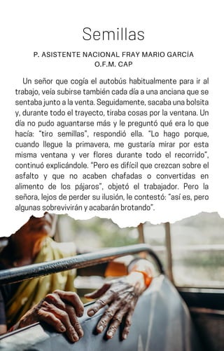 Un señor que cogía el autobús habitualmente para ir al
trabajo,veíasubirsetambiéncadadíaaunaancianaquese
sentabajuntoalaventa.Seguidamente,sacabaunabolsita
y,durantetodoeltrayecto,tirabacosasporlaventana.Un
día no pudo aguantarse más y le preguntó qué era lo que
hacía: “tiro semillas”, respondió ella. “Lo hago porque,
cuando llegue la primavera, me gustaría mirar por esta
misma ventana y ver flores durante todo el recorrido”,
continuóexplicándole.“Peroesdifícilquecrezcansobreel
asfalto y que no acaben chafadas o convertidas en
alimento de los pájaros”, objetó el trabajador. Pero la
señora,lejosdeperdersuilusión,lecontestó:“asíes,pero
algunassobrevivirányacabaránbrotando”.
Semillas
P. ASISTENTE NACIONAL FRAY MARIO GARCÍA
O.F.M. CAP
 