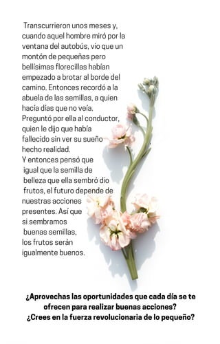 Transcurrieronunosmesesy,
cuandoaquelhombremiróporla
ventanadelautobús,vioqueun
montóndepequeñaspero
bellísimasflorecillashabían
empezadoabrotaralbordedel
camino.Entoncesrecordóala
abueladelassemillas,aquien
hacíadíasquenoveía.
Preguntóporellaalconductor,
quienledijoquehabía
fallecidosinversusueño
hechorealidad.
Yentoncespensóque
igualquelasemillade
bellezaqueellasembródio
frutos,elfuturodependede
nuestrasacciones
presentes.Asíque
sisembramos
buenassemillas,
losfrutosserán
igualmentebuenos.
¿Aprovechaslasoportunidadesquecadadíasete
ofrecenpararealizarbuenasacciones?
¿Creesenlafuerzarevolucionariadelopequeño?
 