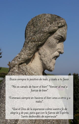 Busca siempre lo positivo de todo, y úsalo a tu favor.
“No os canséis de hacer el bien” “Vencer al mal a
fuerza de bien”
“Esmeraos siempre en haceros el bien unos a otros y a
todos”.
“Que el Dios de la esperanza colme vuestra fe de
alegría y de paz, para que con la fuerza del Espíritu
Santo desbordéis de esperanza”
 