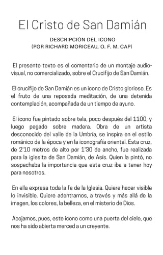 El Cristo de San Damián
DESCRIPCIÓN DEL ICONO
(POR RICHARD MORICEAU, O. F. M. CAP)
El presente texto es el comentario de un montaje audio-
visual,nocomercializado,sobreelCrucifijodeSanDamián.
ElcrucifijodeSanDamiánesuniconodeCristoglorioso.Es
el fruto de una reposada meditación, de una detenida
contemplación,acompañadadeuntiempodeayuno.
Eliconofuepintadosobretela,pocodespuésdel1100,y
luego pegado sobre madera. Obra de un artista
desconocido del valle de la Umbría, se inspira en el estilo
románicodelaépocayenlaiconografíaoriental.Estacruz,
de 2'10 metros de alto por 1'30 de ancho, fue realizada
para la iglesita de San Damián, de Asís. Quien la pintó, no
sospechaba la importancia que esta cruz iba a tener hoy
paranosotros.
EnellaexpresatodalafedelaIglesia.Quierehacervisible
lo invisible. Quiere adentrarnos, a través y más allá de la
imagen,loscolores,labelleza,enelmisteriodeDios.
Acojamos,pues,esteiconocomounapuertadelcielo,que
noshasidoabiertamercedauncreyente.
 