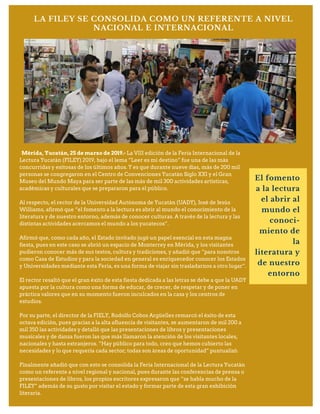 LA FILEY SE CONSOLIDA COMO UN REFERENTE A NIVEL
NACIONAL E INTERNACIONAL
Mérida, Yucatán, 25 de marzo de 2019.- La VIII edición de la Feria Internacional de la
Lectura Yucatán (FILEY) 2019, bajo el lema “Leer es mi destino” fue una de las más
concurridas y exitosas de los últimos años. Y es que durante nueve días, más de 200 mil
personas se congregaron en el Centro de Convenciones Yucatán Siglo XXI y el Gran
Museo del Mundo Maya para ser parte de las más de mil 300 actividades artísticas,
académicas y culturales que se prepararon para el público.
Al respecto, el rector de la Universidad Autónoma de Yucatán (UADY), José de Jesús
Williams, afirmó que “el fomento a la lectura es abrir al mundo el conocimiento de la
literatura y de nuestro entorno, además de conocer culturas. A través de la lectura y las
distintas actividades acercamos el mundo a los yucatecos”.
Afirmó que, como cada año, el Estado invitado jugó un papel esencial en esta magna
fiesta, pues en este caso se abrió un espacio de Monterrey en Mérida, y los visitantes
pudieron conocer más de sus textos, cultura y tradiciones, y añadió que “para nosotros
como Casa de Estudios y para la sociedad en general es enriquecedor conocer los Estados
y Universidades mediante esta Feria, es una forma de viajar sin trasladarnos a otro lugar”.
El rector resaltó que el gran éxito de esta fiesta dedicada a las letras se debe a que la UADY
apuesta por la cultura como una forma de educar, de crecer, de respetar y de poner en
práctica valores que en su momento fueron inculcados en la casa y los centros de
estudios.
Por su parte, el director de la FIELY, Rodolfo Cobos Argüelles remarcó el éxito de esta
octava edición, pues gracias a la alta afluencia de visitantes, se aumentaron de mil 200 a
mil 350 las actividades y detalló que las presentaciones de libros y presentaciones
musicales y de danza fueron las que más llamaron la atención de los visitantes locales,
nacionales y hasta extranjeros. “Hay público para todo, creo que hemos cubierto las
necesidades y lo que requería cada sector; todas son áreas de oportunidad” puntualizó.
Finalmente añadió que con esto se consolida la Feria Internacional de la Lectura Yucatán
como un referente a nivel regional y nacional, pues durante las conferencias de prensa o
presentaciones de libros, los propios escritores expresaron que “se habla mucho de la
FILEY” además de su gusto por visitar el estado y formar parte de esta gran exhibición
literaria.
El fomento
a la lectura
el abrir al
mundo el
conoci-
miento de
la
literatura y
de nuestro
entorno
 