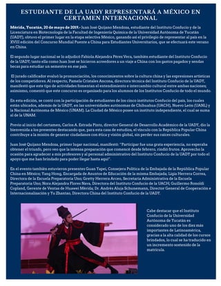 ESTUDIANTE DE LA UADY REPRESENTARÁ A MÉXICO EN
CERTAMEN INTERNACIONAL
Mérida, Yucatán, 20 de mayo de 2019.- Juan José Quijano Mendoza, estudiante del Instituto Confucio y de la
Licenciatura en Biotecnología de la Facultad de Ingeniería Química de la Universidad Autónoma de Yucatán
(UADY), obtuvo el primer lugar en la etapa selectiva México, ganando así el privilegio de representar al país en la
XVIII edición del Concurso Mundial Puente a China para Estudiantes Universitarios, que se efectuará este verano
en China.
El segundo lugar nacional se lo adjudicó Fabiola Alejandra Pérez Vera, también estudiante del Instituto Confucio
de la UADY; tanto ella como Juan José se hicieron acreedores a un viaje a China con los gastos pagados y sendas
becas para estudiar un semestre en ese país.
El jurado calificador evaluó la pronunciación, los conocimientos sobre la cultura china y las expresiones artísticas
de los competidores. Al respecto, Pamela Cristales Ancona, directora técnica del Instituto Confucio de la UADY,
manifestó que este tipo de actividades fomentan el entendimiento e intercambio cultural entre ambas naciones;
asimismo, comentó que este concurso es organizado para los alumnos de los Institutos Confucio de todo el mundo.
En esta edición, se contó con la participación de estudiantes de los cinco institutos Confucio del país, los cuales
están ubicados, además de la UADY, en las universidades autónomas de Chihuahua (UACH), Nuevo León (UANL) y
la Nacional Autónoma de México (UNAM). La Ciudad de México posee un instituto independiente, el cual se suma
al de la UNAM.
Previo al inicio del certamen, Carlos A. Estrada Pinto, director General de Desarrollo Académico de la UADY, dio la
bienvenida a los presentes destacando que, para esta casa de estudios, el vínculo con la República Popular China
contribuye a la misión de generar ciudadanos con ética y visión global, sin perder sus raíces culturales.
Juan José Quijano Mendoza, primer lugar nacional, manifestó: “Participar fue una grata experiencia, no esperaba
obtener el triunfo, pero veo que la intensa preparación que comencé desde febrero, rindió frutos. Aprovecho la
ocasión para agradecer a mis profesores y al personal administrativo del Instituto Confucio de la UADY por todo el
apoyo que me han brindado para poder llegar hasta aquí”.
En el evento también estuvieron presentes Guan Yapei, Consejera Política de la Embajada de la República Popular
China en México; Yang Hong, Encargada de Asuntos de Educación de la misma Embajada; Ligia Herrera Correa,
Directora de la Escuela Preparatoria Uno; Gretty Herrera Arceo, Secretaria Administrativa de la Escuela
Preparatoria Uno; Nora Alejandra Flores Nava, Directora del Instituto Confucio de la UACH; Guillermo Ronoldi
Copland, Gerente de Ventas de Huawei Mérida; Dr. Andrés Aluja Schunemann, Director General de Cooperación e
Internacionalización y Yu Zhantao, Directora China del Instituto Confucio de la UADY.
Cabe destacar que el Instituto
Confucio de la Universidad
Autónoma de Yucatán es
considerado uno de los diez más
importantes de Latinoamérica,
gracias a la alta calidad de los cursos
brindados, lo cual se ha traducido en
un incremento sostenido de la
matrícula.
 