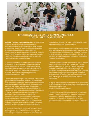 ESTUDIANTES LA UADY COMPROMETIDOS
CON EL MEDIO AMBIENTE
Mérida, Yucatán, 19 de mayo de 2019.- Separación de
residuos, acopio de medicamentos caducos,
intercambio de libros, recaudación de tapas para la
organización Hogar de Ángeles, forman parte de las
actividades que realizan los integrantes del
voluntariado de la Universidad Autónoma de Yucatán
(UADY) en el Pabellón de Educación Ambiental de la
Expo Foro Ambiental 2019 que se llevó a cabo en el
Centro de Convenciones Siglo XXI.
El objetivo de esta iniciativa es que los estudiantes
promuevan en la sociedad el cuidado y respeto al
medio ambiente. En el stand universitario se han
puesto en marcha diversas actividades que buscan
concienciar acerca del manejo de los desechos
urbanos, médicos, la compra de productos
contaminantes, entre otros.
La expo, es un espacio para dar a conocer las acciones
que realiza cotidianamente esta casa de estudios en
relación con el cuidado y la difusión de buenos hábitos
en materia de educación ambiental, comentó Javier
Antonio Cen Puerto, Responsable del Programa
Institucional de Voluntariado Universitario UADY.
Detalló que, en el Pabellón de Educación Ambiental de
la UADY, los visitantes a la Expo conocerán las
diferentes actividades que el voluntariado
universitario realiza cotidianamente, como es la
separación residuos urbanos, que tiene como
propósito separar diferentes tipos de desecho como
parte del programa Sistema Nacional de Gestión de
Residuos de Envases y Medicamentos (SINGEM).
El voluntariado también apoya a los Scouts, a través
del “Tapaton”, en el pabellón se reúnen tapas de
refrescos para llevar a la recicladora, todo el dinero
recaudado se destina a la “Casa Hogar Ángeles”, que
trabaja con niños que padecen cáncer.
Dentro de las actividades se contó con la colaboración
de la Secretaría de la Cultura y las Artes (SEDECULTA)
y la Coordinación de Cultura de la UADY para realizar
el intercambios de libros, asimismo, la creación de
una zona lectora, para que los libros sean reutilizados
y no sean desechados.
Cen Puerto destacó que el stand cuenta con un área de
juegos de promoción de las “Tres Eerres”, Reusar,
Reducir y Reciclar, al igual de Twister, serpientes
escaleras infantiles, entre otros. Explicó que los
ganadores de los juegos se hacen acreedores a plantas,
las cuales fueron proporcionados por el Museo del
Árbol Rotario (MUARO) y por el Vivero Institucional
de la UADY, que se encarga de cultivar plantas
endémicas.
Si alguna institución quisiera que en estas actividades
se realicen en sus instalaciones, se les invita a mandar
un correo electrónico a:
voluntariado@correo.uady.mx
La Expo Foro es el resultado de la unión de esfuerzos
entre la Cámara Nacional de Comercio, Servicios y
Turismo de Mérida (CANACO SERVYTUR) y la
Secretaría de Desarrollo Sustentable (SDS), para
generar actividades culturales, educativas y prácticas.
 