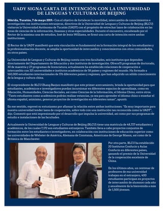 UADY SIGNA CARTA DE INTENCIÓN CON LA UNIVERSIDAD
DE LENGUAS Y CULTURAS DE BEIJING
Mérida, Yucatán, 7 de mayo 2019.- Con el objetivo de fortalecer la movilidad, intercambio de conocimientos e
investigación con instituciones extranjeras, directivos de la Universidad de Lenguas y Culturas de Beijing (BLCU)
visitaron la Universidad Autónoma de Yucatán (UADY) con el propósito de estrechar lazos de colaboración en las
áreas de ciencias de la información, finanzas y otras especialidades. Durante el encuentro, encabezado por el
Rector de la máxima casa de estudios, José de Jesús Williams, se firmó una carta de intención entre ambas
instituciones.
El Rector de la UADY manifestó que esta vinculación es fundamental en la formación integral de los estudiantes y
la profesionalización docente, se amplía la oportunidad de intercambio y conocimientos con otras comunidades,
en otros países.
La Universidad de Lenguas y Culturas de Beijing cuenta con tres facultades, seis institutos que dependen
directamente del Departamento de Educación y dos institutos de investigación. Ofrece15 programas de doctorado,
30 de maestría y 27 programas de licenciatura; actualmente ha establecido relaciones de cooperación e
intercambio con 321 universidades e institutos académicos de 58 países y regiones del mundo. Ha formado a
160,000 estudiantes internacionales de 176 diferentes países y regiones, que han adquirido un sólido conocimiento
de la lengua y cultura china.
El vicepresidente de BLCU Zhang Baojun manifestó que este primer acercamiento, brinda la oportunidad para que
estudiantes, académicos e investigadores puedan incursionar en diferentes espacios de aprendizaje, como en
Educación, Humanidades, Ciencias Sociales, así como Ciencias de la Información, el Idioma Chino, entre otros.
“Tanto estudiantes como académicos podrán realizar estancias, ya sea para aprender el idioma chino o enseñar el
idioma español, asimismo, generar proyectos de investigación en diferentes ramas”, apuntó.
En ese sentido, expresó su entusiasmo por afianzar la relación entre ambas instituciones. “Es muy importante para
nuestra universidad tender lazos de cooperación, sobre todo con una institución tan reconocida como la UADY”,
dijo. Comentó que está impresionado por el desarrollo que impulsa la universidad, así como por sus programas de
estudio e instalaciones de las facultades.
Actualmente la Universidad de Lenguas y Culturas de Beijing (BLCU) tiene una matrícula de 48,727 estudiantes y
académicos, de los cuales 7,172 son estudiantes extranjeros. También lleva a cabo proyectos conjuntos de
formación entre los estudiantes e investigadores, en colaboración con instituciones de educación superior como
las universidades de Webster de América, Alemana de Constanza, Americana de George Mason, así como de la
Británica de Manchester.
Por otra parte, BLCU ha establecido
20 Institutos Confucio y Aulas
Confucio en diferentes países,
ganando el premio de la Universidad
de la cooperación excelente de
China.
En los últimos años, un centenar de
profesores de esa universidad
trabajan en el extranjero, 400
estudiantes participan en proyectos
de intercambio de alumnos cada año
y anualmente da la bienvenida a más
de 1,500 jóvenes.
 