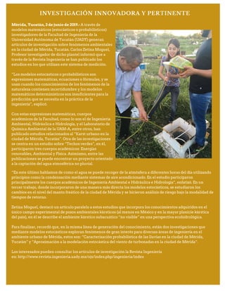 INVESTIGACIÓN INNOVADORA Y PERTINENTE
Mérida, Yucatán, 3 de junio de 2019.- A través de
modelos matemáticos (estocásticos o probabilísticos)
investigadores de la Facultad de Ingeniería de la
Universidad Autónoma de Yucatán (UADY) generan
artículos de investigación sobre fenómenos ambientales
en la ciudad de Mérida, Yucatán. Carlos Zetina Moguel,
Profesor investigador de dicho plantel informó que a
través de la Revista Ingeniería se han publicado los
estudios en los que utilizan este sistema de medición.
“Los modelos estocásticos o probabilísticos son
expresiones matemáticas, ecuaciones o fórmulas, y se
usan cuando los conocimientos de los fenómenos de la
naturaleza contienen incertidumbre y los modelos
matemáticos determinísticos son insuficientes para la
predicción que se necesita en la práctica de la
ingeniería”, explicó.
Con estas expresiones matemáticas, cuerpos
académicos de la Facultad, como lo son el de Ingeniería
Ambiental, Hidráulica e Hidrología, y el Laboratorio de
Química Ambiental de la UAM-A, entre otros, han
publicado estudios relacionados al “Karst urbano en la
ciudad de Mérida, Yucatán”. Otra de las investigaciones
se centra en un estudio sobre “Techos verdes”, en él,
participaron tres cuerpos académicos: Energías
renovables, Ambiental y Física. Asimismo, entre las
publicaciones se puede encontrar un proyecto orientado
a la captación del agua atmosférica no pluvial.
“En este último hablamos de como el agua se puede recoger de la atmósfera a diferentes horas del día utilizando
principios como la condensación mediante sistemas de aire acondicionado. En el estudio participaron
principalmente los cuerpos académicos de Ingeniería Ambiental e Hidráulica e Hidrología”, enfatizó. En un
tercer trabajo, donde incorporaron de una manera más directa los modelos estocásticos, se estudiaron los
cambios en el nivel del manto freático de la ciudad de Mérida y se hicieron análisis de riesgo bajo la modalidad de
tiempos de retorno.
Zetina Moguel, destacó un artículo paralelo a estos estudios que incorpora los conocimientos adquiridos en el
único campo experimental de pozos ambientales kársticos (al menos en México y en la mayor planicie kárstica
del país), en él se describe el ambiente kárstico subacuático “no visible” en una perspectiva ecohidrológica.
Para finalizar, recordó que, en la misma línea de generación del conocimiento, están dos investigaciones que
mediante modelos estocásticos exploran fenómenos de gran interés para diversas áreas de ingeniería en el
ambiente urbano de Mérida, estos son: “Caracterización probabilística de las lluvias en la ciudad de Mérida,
Yucatán” y “Aproximación a la modelación estocástica del viento de turbonadas en la ciudad de Mérida”.
Los interesados pueden consultar los artículos de investigación la Revista Ingeniería
en: http://www.revista.ingenieria.uady.mx/ojs/index.php/ingenieria/index
 