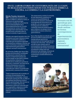 EN EL LABORATORIO DE GUSTEMOLOGÍA DE LA UADY,
SE REALIZAN ESTUDIOS SOCIO-CULTURALES SOBRE LA
COCINA, LA COMIDA Y LA GASTRONOMÍA
Escenario real de
aprendizaje para
los estudiantes en
donde analizan
las formas
contemporáneas
de
experimentación
gastronómica
regional,
nacional e
internacional
Mérida, Yucatán, 1 de junio de
2019.- Considerado el primero en su
género en México y América Latina, el
Laboratorio de gustemología,
alimentos y bebidas de la Facultad de
Ciencias Antropológicas de la
Universidad Autónoma de Yucatán
busca proyectar cursos, talleres e
investigaciones relacionadas con los
estudios socio-culturales sobre la
cocina, la comida y la gastronomía.
Además, este espacio permite a las y los
estudiantes acercase a distintos temas
sociales, económicos, políticos, y
culturales que encuentran expresión
en las prácticas cotidianas y festivas, así
como a las formas contemporáneas de
experimentación gastronómica
regional, nacional e internacional.
En entrevista, Steffan Igor Ayora Díaz,
profesor de la facultad y coordinador
del laboratorio comentó que este
espacio es importante porque por
mucho tiempo se descuidó el análisis
de las prácticas culinarias y los
sentidos de la comida para quienes la
producen y consumen, así como de los
distintos fenómenos y procesos
económicos, sociales, políticos y
culturales que rodean a la producción,
distribución y consumo de la comida.
“Dada la importancia de la comida y el
creciente reconocimiento de su
centralidad en cosmologías, visiones
del mundo y formas de vida, en 2010, el
antropólogo David Sutton acuñó el
término gustemología. Este término se
refiere a un amplio espectro de
fenómenos y prácticas culturales que
son organizados y adquieren sentido
mediante el gusto y los distintos
aspectos sensual-sensoriales de la
comida”.
En consecuencia, recalcó, la creación
de este laboratorio constituye un
avance en las posibilidades de
formación de alumnas y alumnos de
los programas de licenciatura y de
posgrado, así como para apoyar la
investigación de académicos
realizando estancias posdoctorales y
para colaborar con grupos cívicos
interesados en temas culinarios y
gastronómicos.
Ayora Díaz finalizó recordando que el 7
de junio de 2016 el Laboratorio fue
inaugurado por parte de las
Licenciaturas en Antropología Social y
Turismo de la Facultad, “esta área ha
servido en gran manera para el
entrenamiento de ambas licenciaturas.
Los estudiantes de turismo son los que
actualmente utilizan más este
laboratorio, sin embargo, el interés de
los jóvenes de antropología ha ido
aumentando considerablemente en
estos años”.
 