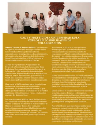 UADY Y PRESTIGIOSA UNIVERSIDAD RUSA
EXPLORAN POSIBILIDADES DE
COLABORACIÓN.
Mérida, Yucatán, 11 de junio de 2019.- Con el objetivo
de explorar posibles áreas de cooperación en torno a
la movilidad académica y el intercambio de
conocimientos e investigación en educación inclusiva,
informática y turismo directivos de la Universidad
Estatal Lingüística de Moscú (UELM) visitaron la
Universidad Autónoma de Yucatán (UADY).
Anatoly Tsaregorodstsev, Vicepresidente de
Desarrollo y Tecnologías de la Información; Elena
Pavlicheva, Directora del Instituto de Ciencias de la
Información y Lilia Moiseenko, Presidenta de la
Asociación de Hispanistas de Rusia, se reunieron con
el rector, José de Jesús Williams, y directivos de la
UADY, para analizar las áreas en las cuales ambas
instituciones podrían establecer lazos de cooperación.
El rector de la UADY manifestó que la vinculación es
fundamental en la formación integral de los
estudiantes y la profesionalización docente, ya que
abre la posibilidad de más oportunidades de movilidad
académica, dobles titulaciones y becas estudiantiles
por parte del Gobierno Ruso.
Los antecedentes de la UELM, datan de 1930, cuando
una resolución del Consejo de Comisarios del Pueblo
decretó la creación del Instituto de Nuevos Idiomas de
Moscú, su antecesor directo. Hoy en día, esta
institución rusa es una universidad donde es posible
estudiar 36 idiomas extranjeros, los cuales son
enseñados con un enfoque que permite a sus alumnos
acercarse a las culturas de los países cuyos idiomas
estudian.
Actualmente, la UELM es el principal centro
metodológico para la enseñanza de idiomas
extranjeros en Rusia; mantiene acuerdos de
cooperación con 91 universidades líderes de 32 países
del mundo y sus estudiantes disponen de una amplia
variedad de pasantías, incluida la posibilidad de
obtener un segundo diploma de las instituciones
asociadas. La comunidad académica de esta
universidad europea, produce un promedio de 200
publicaciones científicas anuales, incluyendo libros
de texto y material didáctico para escuelas y
universidades de toda la Federación Rusa.
“Como requisito de titulación, sus estudiantes deben
cursar dos idiomas y existe por parte de ellos una gran
demanda de cursos de español, característica que
facilitaría el establecimiento de acuerdos de
movilidad”, comentó Carlos Estrada Pinto, Director
General de Desarrollo Académico de la UADY.
Una de las áreas de colaboración factibles consiste en
la implementación de cursos en línea para los
estudiantes de ambas instituciones; iniciativas en las
que participarían profesores de las dos universidades,
sumados a las estancias realizadas por los alumnos,
quienes podrían optar por la doble titulación.
Para la UADY es de gran importancia facilitar a sus
alumnos el contacto con otras culturas a fin de
ayudarlos a convertirse en profesionales íntegros,
dueños de una amplia cosmovisión, teniendo como
eje el ejercicio de la responsabilidad social, por lo que
es de esperarse que la visita de los funcionarios rusos
fructifique y pronto puedan ser firmados acuerdos de
cooperación entre ambas instituciones.
 