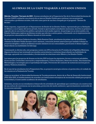 ALUMNAS DE LA UADY VIAJARÁN A ESTADOS UNIDOS
Mérida, Yucatán, 7 de junio de 2019.- Jóvenes estudiantes de la Preparatoria Uno de la Universidad Autónoma de
Yucatán (UADY) realizarán una estancia de un mes en Estados Unidos para continuar con sus proyectos
relacionados a problemas sociales, todo esto como parte de una beca otorgada por el programa “Jóvenes En
Acción”.
Dicho esquema, organizado por el Departamento de Estado de los Estados Unidos, representado por su Embajada
en México y con el apoyo del sector privado, brinda la oportunidad a estudiantes mexicanos, inscritos en primero o
segundo año en una institución pública o privada de nivel medio superior, de participar en un intercambio a los
Estados Unidos para explorar problemas sociales que afectan a ambos países, culminando con la implementación
de proyectos comunitarios en México durante el ciclo escolar.
En esta ocasión, Andrea Calderón Aranda y Nidia Ramírez Chalé, estudiantes de primer año de bachillerato,
visitarán los Estados Unidas durante cuatro semanas, conocerán jóvenes americanos que también trabajan en
proyectos dirigidos a reducir problemas sociales similares en sus comunidades, practicarán el idioma inglés, y
desarrollarán sus habilidades de liderazgo.
Comenzando su décimo año, este programa cuenta con 698 ex becarios de 27 estados de la República Mexicana.
Algunos de ellos ya han terminado sus estudios universitarios y continúan desarrollando sus habilidades de
liderazgo, apoyando sus comunidades y fortaleciendo las relaciones entre México y los Estados Unidos.
Los temas para los proyectos de Jóvenes en Acción 2019 incluyen los siguientes: Acceso a entornos saludables,
Acoso escolar; Creatividad, innovación y emprendimiento, Cultura financiera, Deserción escolar, Discriminación,
Metodologías y tecnologías para el aprendizaje del inglés, Prevención del consumo de sustancias nocivas para la
salud; y Violencia doméstica.
En el caso de las estudiantes de la Preparatoria Uno, su proyecto social gira entorno a la protección y el cuidado de
los cenotes en la Península de Yucatán.
Como se recordará, la Universidad Autónoma de Yucatán promueve, dentro de su Plan de Desarrollo Institucional
(PDI) 2014-2022, el establecimiento de acuerdos con instituciones extranjeras de reconocida calidad para propiciar
la movilidad y el intercambio académico de estudiantes.
Asimismo, inculca en sus estudiantes el desarrollo de actividades de aprendizaje que contribuyan a la construcción
de una cultura de convivencia con la naturaleza, protección del medio ambiente y aprovechamiento sustentable de
los recursos naturales.
 