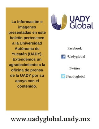      Facebook 
 /Uadyglobal
     
     Twitter  
@uadyglobal
La información e
imágenes
presentadas en este
boletín pertenecen
a la Universidad
Autónoma de
Yucatán (UADY).
Extendemos un
agradecimiento a la
oficina de prensa
de la UADY por su
apoyo con el
contenido.
www.uadyglobal.uady.mx
 