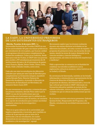 LA UADY, LA UNIVERSIDAD PREFERIDA
DE LOS ESTUDIANTES EXTRANJEROS
Mérida, Yucatán, 16 de enero 2019.- La
Universidad Autónoma de Yucatán (UADY) es una
de las universidades del país con mayor preferencia
por estudiantes de otros países, que buscan calidad
en programas educativos para complementar su
formación académica. Como ya es tradición, desde
hace poco más de 15 años, la UADY abre sus puertas
para recibir a 297 estudiantes provenientes de 28
instituciones del país y de 43 extranjeras de países
como Francia, España, Reino Unido, China, Cuba,
Brasil, Chile y Estados Unidos, entre otros.
Cada año son más los estudiantes de diferentes
latitudes que optan por esta Casa de Estudios para
complementar su formación integral, manifestó
Carlos Estrada Pinto, Director General de
Desarrollo Académico, al presidir la Reunión de
Orientación de Estudiantes de Movilidad, del
semestre Enero-Junio 2019.
En una ceremonia de recepción y orientación para
los jóvenes visitantes, Estrada Pinto indicó que la
UADY, es una de las instituciones que son
reconocidas en el extranjero por la calidad en sus
programas educativos y por tal motivo, se convierte
en la opción de estudiantes para realizar movilidad
mediante estancias de investigación e
intercambios.
“Este es un gran esfuerzo de la universidad, que
implica organización e inversión, pero también es
reflejo de la percepción que se tiene de la
institución y de sus estudiantes, los cuales
demuestran en sus estancias un buen papel
académico y de investigación”, agregó.
Brevemente explicó que los jóvenes realizarán
durante seis meses distintas actividades en las
diferentes facultades, así como cursos de español. “El
programa de primavera tiene una duración de seis
meses, siendo las áreas de mayor demanda las de
ciencias sociales y ciencias biológicas y
agropecuarias, así como en las áreas de arquitectura
y medicina”.
Pidió a aprovechar su estancia con la finalidad de
combinar sus estudios académicos con la
exploración cultural en museos y sitios históricos de
la ciudad y el Estado.
En ceremonia de bienvenida, también se les brindó
información y orientación por representantes de los
Centros de Atención al Estudiante y de los
programas de idiomas, del Voluntariado y otros de
tipo cultural que brinda la UADY. Adicional a la
formación educativa también se nutren de los
valores culturales, cívicos y sociales de los países y
ciudades en que se ubican las instituciones que los
reciben.
En el evento también estuvieron presentes: Gabriela
Quintal Avilés, Responsable del Programa y Su
Manlin, estudiante de movilidad internacional de
China.
 