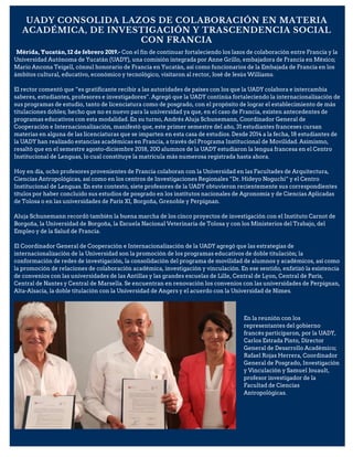 UADY CONSOLIDA LAZOS DE COLABORACIÓN EN MATERIA
ACADÉMICA, DE INVESTIGACIÓN Y TRASCENDENCIA SOCIAL
CON FRANCIA
Mérida, Yucatán, 12 de febrero 2019.- Con el fin de continuar fortaleciendo los lazos de colaboración entre Francia y la
Universidad Autónoma de Yucatán (UADY), una comisión integrada por Anne Grillo, embajadora de Francia en México;
Mario Ancona Teigell, cónsul honorario de Francia en Yucatán, así como funcionarios de la Embajada de Francia en los
ámbitos cultural, educativo, económico y tecnológico, visitaron al rector, José de Jesús Williams.
El rector comentó que “es gratificante recibir a las autoridades de países con los que la UADY colabora e intercambia
saberes, estudiantes, profesores e investigadores”. Agregó que la UADY continúa fortaleciendo la internacionalización de
sus programas de estudio, tanto de licenciatura como de posgrado, con el propósito de lograr el establecimiento de más
titulaciones dobles; hecho que no es nuevo para la universidad ya que, en el caso de Francia, existen antecedentes de
programas educativos con esta modalidad. En su turno, Andrés Aluja Schunemann, Coordinador General de
Cooperación e Internacionalización, manifestó que, este primer semestre del año, 31 estudiantes franceses cursan
materias en alguna de las licenciaturas que se imparten en esta casa de estudios. Desde 2014 a la fecha, 18 estudiantes de
la UADY han realizado estancias académicas en Francia, a través del Programa Institucional de Movilidad. Asimismo,
resaltó que en el semestre agosto-diciembre 2018, 200 alumnos de la UADY estudiaron la lengua francesa en el Centro
Institucional de Lenguas, lo cual constituye la matrícula más numerosa registrada hasta ahora.
Hoy en día, ocho profesores provenientes de Francia colaboran con la Universidad en las Facultades de Arquitectura,
Ciencias Antropológicas, así como en los centros de Investigaciones Regionales “Dr. Hideyo Noguchi” y el Centro
Institucional de Lenguas. En este contexto, siete profesores de la UADY obtuvieron recientemente sus correspondientes
títulos por haber concluido sus estudios de posgrado en los institutos nacionales de Agronomía y de Ciencias Aplicadas
de Tolosa o en las universidades de París XI, Borgoña, Grenoble y Perpignan.
Aluja Schunemann recordó también la buena marcha de los cinco proyectos de investigación con el Instituto Carnot de
Borgoña, la Universidad de Borgoña, la Escuela Nacional Veterinaria de Tolosa y con los Ministerios del Trabajo, del
Empleo y de la Salud de Francia.
El Coordinador General de Cooperación e Internacionalización de la UADY agregó que las estrategias de
internacionalización de la Universidad son la promoción de los programas educativos de doble titulación; la
conformación de redes de investigación, la consolidación del programa de movilidad de alumnos y académicos, así como
la promoción de relaciones de colaboración académica, investigación y vinculación. En ese sentido, enfatizó la existencia
de convenios con las universidades de las Antillas y las grandes escuelas de Lille, Central de Lyon, Central de París,
Central de Nantes y Central de Marsella. Se encuentran en renovación los convenios con las universidades de Perpignan,
Alta-Alsacia, la doble titulación con la Universidad de Angers y el acuerdo con la Universidad de Nimes.
En la reunión con los
representantes del gobierno
francés participaron, por la UADY,
Carlos Estrada Pinto, Director
General de Desarrollo Académico;
Rafael Rojas Herrera, Coordinador
General de Posgrado, Investigación
y Vinculación y Samuel Jouault,
profesor investigador de la
Facultad de Ciencias
Antropológicas.
 