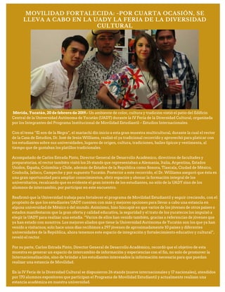 MOVILIDAD FORTALECIDA: -POR CUARTA OCASIÓN, SE
LLEVA A CABO EN LA UADY LA FERIA DE LA DIVERSIDAD
CULTURAL
Mérida, Yucatán, 20 de febrero de 2019.- Un ambiente de color, cultura y tradición vistió el patio del Edificio
Central de la Universidad Autónoma de Yucatán (UADY) durante la IV Feria de la Diversidad Cultural, organizada
por los Integrantes del Programa Institucional de Movilidad Estudiantil – Estudios Internacionales.
Con el tema “El son de la Negra”, el mariachi dio inicio a esta gran muestra multicultural, durante la cual el rector
de la Casa de Estudios, Dr. José de Jesús Williams, realizó el ya tradicional recorrido y aprovechó para platicar con
los estudiantes sobre sus universidades, lugares de origen, cultura, tradiciones, bailes típicos y vestimenta, al
tiempo que de gustaban los platillos tradicionales.
Acompañado de Carlos Estrada Pinto, Director General de Desarrollo Académico, directivos de facultades y
preparatorias, el rector también visitó los 26 stands que representaban a Alemania, Italia, Argentina, Estados
Unidos, España, Colombia y Chile, además de Estados de la República como Sonora, Tlaxcala, Ciudad de México,
Coahuila, Jalisco, Campeche y por supuesto Yucatán. Posterior a este recorrido, el Dr. Williams aseguró que ésta es
una gran oportunidad para ampliar conocimientos, abrir espacios y abonar la formación integral de los
universitarios, recalcando que es evidente el gran interés de los estudiantes, no sólo de la UADY sino de los
alumnos de intercambio, por participar en este encuentro.
Reafirmó que la Universidad trabaja para fortalecer el programa de Movilidad Estudiantil y seguir creciendo, con el
propósito de que los estudiantes UADY cuenten con más y mejores opciones para llevar a cabo una estancia en
alguna universidad de México o del mundo. Asimismo, hizo hincapié en que varios de los jóvenes de otros países o
estados manifestaron que la gran oferta y calidad educativa, la seguridad y el trato de los yucatecos los impulsó a
elegir la UADY para realizar una estadía. “Varios de ellos han venido también, gracias a referencias de jóvenes que
ya han estado con nosotros. Los mejores aliados que tiene la Universidad Autónoma de Yucatán son los que ya han
venido a visitarnos; solo hace unos días recibimos a 297 jóvenes de aproximadamente 10 países y diferentes
universidades de la República, ahora tenemos este espacio de integración y fortalecimiento educativo y cultural”,
reveló el rector.
Por su parte, Carlos Estrada Pinto, Director General de Desarrollo Académico, recordó que el objetivo de esta
muestra es generar un espacio de intercambio de información y experiencias con el fin, no solo de promover la
Internacionalización, sino de brindar a los estudiantes interesados la información necesaria para que puedan
realizar una estancia de Movilidad.
En la IV Feria de la Diversidad Cultural se dispusieron 26 stands (nueve internacionales y 17 nacionales), atendidos
por 170 alumnos expositores que participan el Programa de Movilidad Estudiantil y actualmente realizan una
estancia académica en nuestra universidad.
 