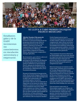 SE LLEVA A CABO PRIMER COLOQUIO
FRANCO-MEXICANO
Estudiantes
galos y de la
UADY
incrementan
sus
conocimientos
en vinculación
universitaria y
empresarial.
Mérida, Yucatán, 19 de marzo de
2019.- Atendiendo al objetivo de
fortalecer la internacionalización de los
programas educativos que ofrece la
Universidad Autónoma de Yucatán
(UADY) y robustecer los lazos de
colaboración con Francia, se llevó a cabo
el Coloquio Franco-Méxicano.
Universidad y empresa en Francia y
México: aproximaciones comparadas y
sinergias aplicables.
En el encuentro, que se llevó a cabo en el
Centro Cultural Universitario,
participaron 80 estudiantes de Maestría
en Gestión de Recursos Humanos del
Instituto CIFFOP de la Universidad de
Paris II, además de estudiantes de las
Facultades de Ciencias Antropológicas,
de Contaduría y Administración y de la
Facultad de Economía.
Durante la Ceremonia de Inauguración,
la Dra. Rocío Cortés Campos, Directora de
la Facultad de Ciencias Antropológicas de
la UADY, dio la bienvenida a los
estudiantes galos y los invitó a
aprovechar cada uno de los temas que se
impartirán en las mesas de trabajo, pero
también a conocer la cultura de Yucatán.
“A los estudiantes tanto de la UADY,
como a quienes nos visitan, les pido que
aprovechen mucho este primer coloquio,
que nos ofrece grandes oportunidades de
vinculación, un tema sumamente
fundamental para la Universidad Pública
que enfrenta cada vez mayores desafíos”.
Cortés Campos aseveró que la
vinculación empresarial es un tema que
se debe trabajar y destacar en forma de
competencias, saber ofrecer servicios y
productos diversos dependiendo de las
necesidades de las distintas ramas de los
sectores empresarial y público, con el fin
de establecer una relación que permita a
ambas partes tener ganancias.
“Para mantener las puertas abiertas de
las Universidad y que ocurra este vínculo
tan importante que hoy día necesitamos;
tenemos que hacer nexos que nos
permitan a las Universidades avanzar y
que los estudiantes puedan generar
competencias reales”.
Entre los temas que se tratarán en este
evento están: Contexto socio-económico
de Yucatán; Responsabilidad social
universitaria y empresarial, Gestión de
Recursos Humanos en Francia y Gestión
de Recursos Humanos en el sector
hotelero con la participación no solo de
académicos de la UADY y del instituto
CIFFOP, sino también profesionales en la
rama del turismo como Fundación ADO;
Hotel Ibis; Hotel Holiday Inn, entre otros.
Con encuentros como estos, la
Universidad cumple con el objetivo de
ofrecer educación integral y de calidad a
los universitarios, al igual que el de
generar vínculos que permitan a los
estudiantes crear relaciones que los
ayuden a crecer profesional y
personalmente.
 