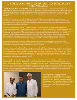 FORTALECEN CONOCIMIENTOS EN FINANZAS RURALES Y
AGROPECUARIAS
Mérida, Yucatán, 18 de marzo de 2019.- Fortalecer los conocimientos en gestión financiera, mejorar el
desempeño en gestión institucional, identificar los problemas y áreas de oportunidad de cada región, además de
avanzar en la lucha contra la pobreza mediante modelos sostenibles, fueron algunos de los objetivos de la XIII
edición para Latinoamérica y el Caribe del Programa de Capacitación para Microfinanzas “Boulder MFT en
Español”.
Del 18 al 29 de marzo, los poco más de 50 profesionales de 14 países de la región, intercambiaron ideas y
experiencias, conocierón mejores prácticas financieras, las nuevas tendencias de la industria y analizaron la
situación actual del sistema agroalimentario, abordando los desafíos que representan la inclusión financiera a
nivel regional, nacional e internacional.
Al realizar la ceremonia inaugural, Carlos Estrada Pinto, Director General de Desarrollo Académico de la
Universidad Autónoma de Yucatán (UADY) afirmó que para esta Casa de Estudios es un gusto poder apoyar en la
realización de este encuentro, que trata temas de suma importancia para el desarrollo regional. Señaló que, para la
UADY es de gran importancia fortalecer alianzas con organizaciones como Boulder Institute, con quienes se
comparte el objetivo y responsabilidad social de trascender más allá de las aulas, con temas de impacto y de
beneficio para la población; asimismo expresó a los asistentes que “aprovechen el espacio, adquieran
conocimientos y desarrollen las competencias que les permitan ser mejores profesionales en su área”.
Estrada Pinto, aseguró que la Universidad, realizará los trabajos necesarios para que, en conjunto con la
Organización de las Naciones Unidas para la Alimentación y la Agricultura (FAO) y el Gobierno del Estado, se
puedan seguir llevando a cabo y cumpliendo los objetivos trazados.
Durante su intervención, Crispim Moreira, representante de la FAO en México, afirmó que estas capacitaciones
son fundamentales, pues permiten acrecentar los conocimientos y ofrecer servicios de calidad a los ciudadanos.
Hizo hincapié en que esta iniciativa es “algo en lo que la FAO confía, pues tiene un fuerte potencial para cumplir
con las metas que tiene trazadas esta organización, un mundo sin hambre, sin pobreza y con equidad de género,
con inclusión productiva y nuevos sistemas agroalimentarios, produciendo de forma sustentable alimentos sanos,
de forma que todas las personas tengan acceso”.
Finalmente, Robert Pech Christen, presidente fundador del Instituto Boulder detalló que la XIII edición para
Latinoamérica y el Caribe del Programa de Capacitación para Microfinanzas “Boulder MFT en Español”, es el
marco idóneo para realizar la II Edición del Programa de Finanzas Rurales y Agropecuarias y el lanzamiento del
nuevo Programa “Transformación Digital en las Microfinancieras”. “Estamos cumpliendo 25 años de actividades,
más de siete mil alumnos a nivel mundial han estado con nosotros y contamos con programas en español, inglés y
francés, todo esto con el único objetivo de llegar a cada rincón del mundo y poder aportar conocimientos que
permitan mejorar cada región”.
Además de Robert Christen, entre los
capacitadores de esta XIII Edición estuvieron:
Nino Mesarina; Carlos Fonseca; Eduardo Soto
Alarcón; Barbara Magnoni; Maximo Errazuriz;
Aldo Moauro; Luis Fernando Neri; Jeremy Pallant;
Dagoberto Cereceda; David Richardson; Charles
Stutely; Nuria Alino; Oscar Guzmán y Evrim
Kirimkan.
 