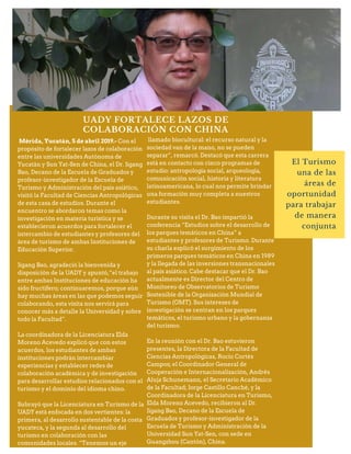 UADY FORTALECE LAZOS DE
COLABORACIÓN CON CHINA
El Turismo
una de las
áreas de
oportunidad
para trabajar
de manera
conjunta
Mérida, Yucatán, 5 de abril 2019.- Con el
propósito de fortalecer lazos de colaboración
entre las universidades Autónoma de
Yucatán y Sun Yat-Sen de China, el Dr. Jigang
Bao, Decano de la Escuela de Graduados y
profesor-investigador de la Escuela de
Turismo y Administración del país asiático,
visitó la Facultad de Ciencias Antropológicas
de esta casa de estudios. Durante el
encuentro se abordaron temas como la
investigación en materia turística y se
establecieron acuerdos para fortalecer el
intercambio de estudiantes y profesores del
área de turismo de ambas Instituciones de
Educación Superior.
Jigang Bao, agradeció la bienvenida y
disposición de la UADY y apuntó,“el trabajo
entre ambas Instituciones de educación ha
sido fructífero; continuaremos, porque aún
hay muchas áreas en las que podemos seguir
colaborando, esta visita nos servirá para
conocer más a detalle la Universidad y sobre
todo la Facultad”.
La coordinadora de la Licenciatura Elda
Moreno Acevedo explicó que con estos
acuerdos, los estudiantes de ambas
instituciones podrán intercambiar
experiencias y establecer redes de
colaboración académica y de investigación
para desarrollar estudios relacionados con el
turismo y el dominio del idioma chino.
Subrayó que la Licenciatura en Turismo de la
UADY está enfocada en dos vertientes: la
primera, al desarrollo sustentable de la costa
yucateca, y la segunda al desarrollo del
turismo en colaboración con las
comunidades locales. “Tenemos un eje
llamado biocultural: el recurso natural y la
sociedad van de la mano, no se pueden
separar”, remarcó. Destacó que esta carrera
está en contacto con cinco programas de
estudio: antropología social, arqueología,
comunicación social, historia y literatura
latinoamericana, lo cual nos permite brindar
una formación muy completa a nuestros
estudiantes.
Durante su visita el Dr. Bao impartió la
conferencia “Estudios sobre el desarrollo de
los parques temáticos en China” a
estudiantes y profesores de Turismo. Durante
su charla explicó el surgimiento de los
primeros parques temáticos en China en 1989
y la llegada de las inversiones transnacionales
al país asiático. Cabe destacar que el Dr. Bao
actualmente es Director del Centro de
Monitoreo de Observatorios de Turismo
Sostenible de la Organización Mundial de
Turismo (OMT). Sus intereses de
investigación se centran en los parques
temáticos, el turismo urbano y la gobernanza
del turismo.
En la reunión con el Dr. Bao estuvieron
presentes, la Directora de la Facultad de
Ciencias Antropológicas, Rocío Cortés
Campos; el Coordinador General de
Cooperación e Internacionalización, Andrés
Aluja Schunemann, el Secretario Académico
de la Facultad; Jorge Castillo Canché, y la
Coordinadora de la Licenciatura en Turismo,
Elda Moreno Acevedo, recibieron al Dr.
Jigang Bao, Decano de la Escuela de
Graduados y profesor-investigador de la
Escuela de Turismo y Administración de la
Universidad Sun Yat-Sen, con sede en
Guangzhou (Cantón), China.
 