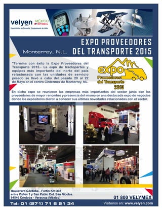 Visitenos en: www.velyen.com
EXPO PROVEEDORES
DEL TRANSPORTE 2015Monterrey, N.L.
"Termina con éxito la Expo Proveedores del
Transporte 2015.- La expo de tractopartes y
equipos más importante del norte del país
relacionada con las unidades de servicio
pesado se llevó a cabo del pasado 20 al 22
de Mayo en el centro Cintermex de Monterrey, NL.
ProveedoresProveedores
del Transportedel Transporte
Proveedores
del Transporte
201520152015
En dicha expo se reunieron las empresas más importantes del sector junto con los
proveedores de mayor renombre y presencia del mismo en una destacada expo de negocios
donde los expositores dieron a conocer sus últimas novedades relacionadas con el sector.
01 800 VELYMEX
Boulevard Córdoba - Fortín Km 335
entre Calles 1 y San Pablo Col. San Nicolas.
94540 Córdoba - Veracruz (México)
Tel: 01 (271) 71 6 21 34
 