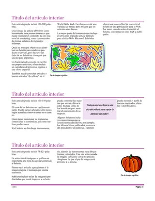Título del artículo interior
Este artículo puede incluir 150-200 palabras.
Una ventaja de utilizar el boletín como
herramienta para promocionarse es que
puede reutilizar el contenido de otro material de marketing, como comunicados
de prensa, estudios de mercado e
informes.

World Wide Web. Escriba acerca de una
variedad de temas, pero procure que los
artículos sean breves.
La mayor parte del contenido que incluya
en el boletín lo puede utilizar también
para el sitio Web. Microsoft Publisher

ofrece una manera fácil de convertir el
boletín en una publicación para el Web.
Por tanto, cuando acabe de escribir el
boletín, conviértalo en sitio Web y publíquelo.

Quizá su principal objetivo sea distribuir un boletín para vender su producto o servicio, pero la clave del
éxito de un boletín es conseguir que
sea útil para el público.
Un buen método consiste en escribir
sus propios artículos, o bien incluir
un calendario de próximos eventos o
una oferta especial.
También puede consultar artículos o
buscar artículos “de relleno” en el

Pie de imagen o gráfico.

Título del artículo interior
Este artículo puede incluir 100-150 palabras.
El tema de los boletines es casi interminable. Puede incluir artículos sobre tecnologías actuales o innovaciones en su campo.
Quizá desee mencionar las tendencias
comerciales o económicas, así como realizar predicciones.
Si el boletín se distribuye internamente,

puede comentar las mejoras que se van a llevar a
cabo. Incluya cifras de
los beneficios para mostrar el crecimiento de su
negocio.

“Incluya aquí una frase o una

puede mostrar el perfil de
nuevos empleados, clientes o distribuidores.

cita del artículo para captar la
atención del lector”.

Algunos boletines incluyen una columna que se
actualiza en cada edición; por ejemplo,
los últimos libros publicados, una carta
del presidente o un editorial. También

Título del artículo interior
Este artículo puede incluir 75-125 palabras.
La selección de imágenes o gráficos es
importante a la hora de agregar contenido
al boletín.

tín, además de herramientas para dibujar
formas y símbolos. Una vez seleccionada
la imagen, colóquela cerca del artículo.
Asegúrese de que el pie de imagen está
próximo a la misma.

Piense en el artículo y pregúntese si la
imagen mejora el mensaje que intenta
transmitir.
Publisher incluye miles de imágenes prediseñadas que puede importar a su bole1EM1

Pie de imagen o gráfico.

Página 3

 