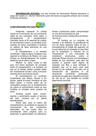 INFORMACIÓN ROTARIA: Los tres minutos de Información Rotaria estuvieron a
cargo de nuestro a.r. Otoniel Villamonte quien dio lectura al siguiente artículo de la revista
El Mundo de Rotary:



COMPAÑERISMO ROTARIO

         Pretender mantener la unidad             Ambas condiciones están comprendidas
rotaria sin la formación de una conciencia        en uno de los principios en que
cabal de sus principios, entre estos, y           se funda la acción constructiva de Rotary:
principalmente,       el     compañerismo         “dar de sí”.
orientado hacia el fin esencial de cultivar              El hombre es un conjunto de
el conocimiento mutuo y la amistad como           virtudes y de defectos. la prevalencia es
ocasión de servir, equivaldría a levantar         uno de estos aspectos sobre el otro, y
un edificio de falsa estructura en una            principalmente la índole del segundo, es
zona sísmica.                                     lo que determina el concepto en que hace
         El compañerismo y la amistad             pie la aceptación o rechazo de su
constituyen, valga la figura, la ligazón que      incorporación a una comunidad de
vigoriza la contextura de Rotary, sin cuya        orientación    constructiva.    sobre    el
firmeza se desnaturalizarían los propios          particular Rotary recurre a la honestidad y
objetivos que le dieron origen.                   lealtad de sus miembros, para abrir las
         Merece la pena hacer un alto             puertas a quienes sean dignos de
para una breve expresión de concepto              engrosar sus filas y para cerrarlas a
sobre el compañerismo y la amistad, ya            aquellos que no lo sean; pero esta
que en la familia rotaria cumplen éstos           función ha de realizarse con celo, sin la
tan fundamental función como principios           intervención    de    pasiones     ni   de
rectores de la convivencia social.                situaciones     puramente       personales,
         El compañerismo es condición             poniendo en juego ese magnífico principio
fundamental que Rotary impone a los               de “dar de si”, que también se cumple
socios, desde el primer momento en que            deponiendo rencores.
estos pasan a formar parte de su
comunidad, porque con el compañerismo
se cultiva el conocimiento mutuo en que
fructifica la amistad como ocasión de
servir.
         Amistad quiere decir acción,
espíritu y sentimiento puesto al servicio
del bien, movidos por un afecto
desinteresado.
         Ahora bien, para el cultivo del
compañerismo y la amistad se requiere la
concurrencia      de     dos     condiciones
esenciales, sin las cuales ellos no
encontrarían clima propicio para su
desarrollo: la generosidad y la tolerancia.
 