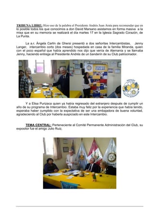 TRIBUNA LIBRE: Hizo uso de la palabra el Presidente Andrés Juan Arata para recomendar que en
lo posible todos los que conocimos a don David Marsano asistamos en forma masiva a la
misa que en su memoria se realizará el día martes 17 en la Iglesia Sagrado Corazón, de
La Punta.

      La a.r. Ángela Carlín de Ghersi presentó a dos señoritas Intercambistas, Jenny
Langer, intercambio corto (dos meses) hospedada en casa de la familia Miranda, quien
con el poco español que había aprendido nos dijo que venía de Alemania y se llamaba
Jenny, haciendo entrega al Presidente Andrés de un banderín de su Club patrocinador.




      Y a Elisa Purizaca quien ya había regresado del extranjero después de cumplir un
año de su programa de Intercambio. Estaba muy feliz por la experiencia que había tenido,
esperaba haber cumplido con la expectativa de ser una embajadora de buena voluntad,
agradeciendo al Club por haberla auspiciado en este Intercambio.


      TEMA CENTRAL: Perteneciente al Comité Permanente Administración del Club, su
expositor fue el amigo Julio Ruiz,
 