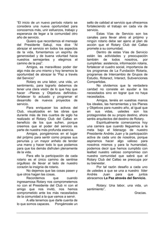 “El inicio de un nuevo período rotario se    sello de calidad al servicio que ofrecemos
considera una nueva oportunidad para         fortaleciendo el trabajo en cada vía de
conocernos más, unir esfuerzos, trabajo y    servicio.
esperanza de legar a la comunidad otro              Estas Vías de Servicio son los
año de servicio.                             canales para llevar alivio al prójimo y
        Quiero que recordemos el mensaje     ningún rotario debe ser ajeno al plan de
del Presidente Sakuji, nos dice “Al          acción que el Rotary Club del Callao
abrazar el servicio en todos los aspectos    promete a su comunidad.
de la vida, fomentamos un espíritu de               Dentro de estas Vías de Servicio
generosidad y de buena voluntad hacia        están las actividades y preocupación
nuestros semejantes y elegimos el            también     de    todos     nosotros,    por
camino de la paz”.                           cumplirlas: asistencia, información rotaria,
        Amigos, es maravilloso poder dar     fortalecer el cuadro social, importancia de
algo más de uno mismo y hoy tenemos la       los programas de La Fundación Rotaria,
oportunidad de abrazar la “Paz a través      programas de Intercambio de Grupos de
del Servicio”                                Estudio, Rotaract, Interact, Subvenciones
        Rotary es una labor, una vida, un    Compartidas.
sentimiento, para lograrlo debemos de               No olvidemos que la verdadera
tener una clara visión de lo que hay que     caridad no consiste en ayudar a los
hacer –Planes y Objetivos definidos-         necesitados sino en lograr que no haya
fortalecer lo actuado y programar el         necesitados.
desarrollo de nuevos proyectos de                   Amigos, tenéis en vuestras manos
servicio.                                    los ideales, las herramientas y los Planes
        Para enriquecer los activos del      y Objetivos para nuestro año, al igual que
Club, visualizados en las obras que          en sus vidas, ustedes son los
durante más de tres cuartos de siglo ha      protagonistas de su propio destino, ahora
realizado el Rotary Club del Callao en       seréis arquitectos del destino de Rotary.
beneficio de los que sufren, porque                 Espiritualmente comenzamos hoy
creemos que el poder del servicio es         una carrera que cuando lleguemos a la
parte de nuestra más profunda esencia.       meta bajo el liderazgo de nuestro
        Amigos, pongámonos en el lugar       Presidente Andrés Juan y la participación
del prójimo para sentir como propias sus     activa de cada uno de nosotros, porque
penurias y un mayor anhelo de tender         aspiramos hacer algo valioso para
una mano y hacer todo lo que podamos         nosotros mismos y para la humanidad,
para que los demás disfruten plenamente      podemos decir que hemos cumplido con
de la vida.                                  lealtad nuestro valioso compromiso con
        Para ello la participación de cada   nuestra comunidad que sabrá que el
rotario es el único camino de sentirse       Rotary Club del Callao se preocupa por
orgulloso de llevar al lado de nuestro       su bienestar.
corazón la insignia de rotario.                     Por tal razón desafío a cada uno
        No dejemos que las cosas pasen y     de ustedes a que se una a nuestro líder
que otros hagan las cosas.                   Andrés      Juan     para     que     juntos
        Recordemos         que      cuando   abracemos La Paz através del Servicio.
ingresamosa Rotary nos comprometemos
no con el Presidente del Club ni con el            Rotary: Una labor, una vida, un
amigo que nos invitó, nos hemos              sentimiento”.
comprometido ante los más necesitados                                     Gracias.
de la comunidad a la que vamos a servir.
        A ella tenemos que darle cuenta de
lo que somos capaces.       Pongámosle un
 