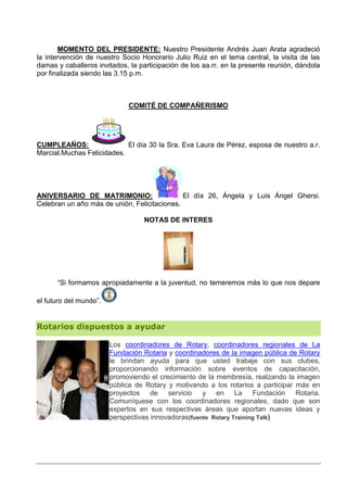 MOMENTO DEL PRESIDENTE: Nuestro Presidente Andrés Juan Arata agradeció
la intervención de nuestro Socio Honorario Julio Ruiz en el tema central, la visita de las
damas y caballeros invitados, la participación de los aa.rr. en la presente reunión, dándola
por finalizada siendo las 3.15 p.m.



                             COMITÉ DE COMPAÑERISMO




CUMPLEAÑOS:                 El día 30 la Sra. Eva Laura de Pérez, esposa de nuestro a.r.
Marcial.Muchas Felicidades.




ANIVERSARIO DE MATRIMONIO:                    El día 26, Ángela y Luis Ángel Ghersi.
Celebran un año más de unión, Felicitaciones.

                                  NOTAS DE INTERES




      “Si formamos apropiadamente a la juventud, no temeremos más lo que nos depare

el futuro del mundo”.


Rotarios dispuestos a ayudar

                        Los coordinadores de Rotary, coordinadores regionales de La
                        Fundación Rotaria y coordinadores de la imagen pública de Rotary
                        le brindan ayuda para que usted trabaje con sus clubes,
                        proporcionando información sobre eventos de capacitación,
                        promoviendo el crecimiento de la membresía, realzando la imagen
                        pública de Rotary y motivando a los rotarios a participar más en
                        proyectos de servicio        y en La Fundación Rotaria.
                        Comuníquese con los coordinadores regionales, dado que son
                        expertos en sus respectivas áreas que aportan nuevas ideas y
                        perspectivas innovadoras(fuente Rotary Training Talk)
 