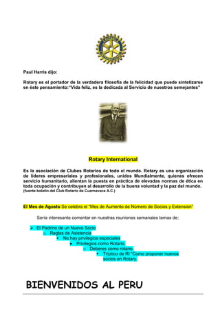 Paul Harris dijo:

Rotary es el portador de la verdadera filosofía de la felicidad que puede sintetizarse
en éste pensamiento:“Vida feliz, es la dedicada al Servicio de nuestros semejantes”




                                    Rotary International

Es la asociación de Clubes Rotarios de todo el mundo. Rotary es una organización
de líderes empresariales y profesionales, unidos Mundialmente, quienes ofrecen
servicio humanitario, alientan la puesta en práctica de elevadas normas de ética en
toda ocupación y contribuyen al desarrollo de la buena voluntad y la paz del mundo.
(fuente boletín del Club Rotario de Cuernavaca A.C.)



El Mes de Agosto Se celebra el “Mes de Aumento de Número de Socios y Extensión”

       Sería interesante comentar en nuestras reuniones semanales temas de:

    El Padrino de un Nuevo Socio
        o Reglas de Asistencia
                No hay privilegios especiales
                        Privilegios como Rotario.
                            o Deberes como rotario.
                                    Tríptico de RI “Como proponer nuevos
                                      socios en Rotary.




 BIENVENIDOS AL PERU
 