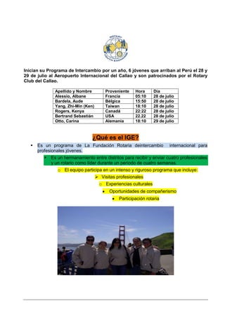 Inician su Programa de Intercambio por un año, 6 jóvenes que arriban al Perú el 28 y
29 de julio al Aeropuerto Internacional del Callao y son patrocinados por el Rotary
Club del Callao.

               Apellido y Nombre         Proveniente    Hora       Día
               Alessio, Albane           Francia        05:10      28 de julio
               Bardela, Aude             Bélgica        15:50      28 de julio
               Yang, Zhi-Min (Ken)       Taiwan         18:10      28 de julio
               Rogers, Kenya             Canadá         22:22      28 de julio
               Bertrand Sebastián        USA            22.22      28 de julio
               Otto, Carina              Alemania       18:10      29 de julio



                                 ¿Qué es el IGE?
      Es un programa de La Fundación Rotaria deintercambio                internacional para
       profesionales jóvenes.
            Es un hermanamiento entre distritos para recibir y enviar cuatro profesionales
             y un rotario como líder durante un período de cuatro semanas.
                o El equipo participa en un intenso y riguroso programa que incluye:
                                      Visitas profesionales
                                       o Experiencias culturales
                                           Oportunidades de compañerismo
                                                Participación rotaria
 