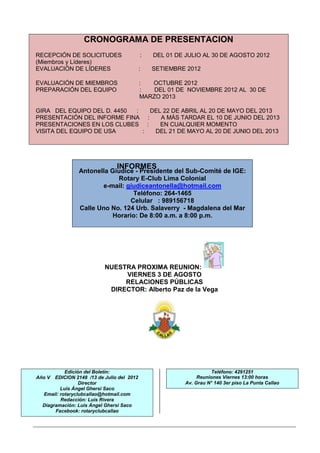 CRONOGRAMA DE PRESENTACION
RECEPCIÓN DE SOLICITUDES                    :   DEL 01 DE JULIO AL 30 DE AGOSTO 2012
(Miembros y Líderes)
EVALUACIÓN DE LÍDERES                       :   SETIEMBRE 2012

EVALUACIÓN DE MIEMBROS                      :  OCTUBRE 2012
PREPARACIÓN DEL EQUIPO                      :   DEL 01 DE NOVIEMBRE 2012 AL 30 DE
                                            MARZO 2013

GIRA DEL EQUIPO DEL D. 4450 :   DEL 22 DE ABRIL AL 20 DE MAYO DEL 2013
PRESENTACIÓN DEL INFORME FINA :    A MÁS TARDAR EL 10 DE JUNIO DEL 2013
PRESENTACIONES EN LOS CLUBES :     EN CUALQUIER MOMENTO
VISITA DEL EQUIPO DE USA      :  DEL 21 DE MAYO AL 20 DE JUNIO DEL 2013




                                INFORMES
                Antonella Giudice - Presidente del Sub-Comité de IGE:
                            Rotary E-Club Lima Colonial
                       e-mail: giudiceantonella@hotmail.com
                                 Teléfono: 264-1465
                                Celular : 989156718
                Calle Uno No. 124 Urb. Salaverry - Magdalena del Mar
                          Horario: De 8:00 a.m. a 8:00 p.m.




                           NUESTRA PROXIMA REUNION:
                                VIERNES 3 DE AGOSTO
                                RELACIONES PÚBLICAS
                            DIRECTOR: Alberto Paz de la Vega




           Edición del Boletín:                                     Teléfono: 4291251
Año V  EDICION 2148 /13 de Julio del 2012                     Reuniones Viernes 13:00 horas
                 Director                                Av. Grau N° 140 3er piso La Punta Callao
         Luis Ángel Ghersi Saco
  Email: rotaryclubcallao@hotmail.com
         Redacción: Luis Rivera
  Diagramación: Luis Ángel Ghersi Saco
       Facebook: rotaryclubcallao
 