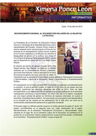 Quito, 10 de abril de 2015
RECONOCIMIENTO MUNDIAL AL ECUADOR POR INCLUSIÓN DE LA MUJER EN
LA POLÍTICA
La Presidenta de la Comisión de Educación Cultura
Ciencia y Tecnología de la Asamblea Nacional y como
representante del Ecuador, Ximena Ponce recibió el
premio especial como reconocimiento al País por los
avances en la representación política de las mujeres
en la Función Legislativa y el esfuerzo por eliminar la
desigualdad de género en la política, que otorga El
Foro Global de Mujeres Parlamentarias (WIP), evento
que se desarrolló en marzo del 2015 en Addis Abeba
Etiopía.
El Informe de brecha de género mundial 2014 (The
Global Gender Gap Report), se basa en un estudio
realizado por la universidad de Harvard y Berkeley,
que entre otros factores mide la velocidad en el cierre
de brechas de género por país, para ello se utilizó 14
indicadores que se agrupan en 4 subíndices que se refieren a: Participación Económica
y Oportunidades, Logros de la Educación, Salud y Supervivencia y Empoderamiento
Político.
En comparación con el índice general 2006, el Ecuador ha mejorado considerablemente
su posición, lo que le permitió ocupar un lugar en el top cinco de los países que han
escalado posiciones en términos absolutos del 2006 al 2014. Esto se debe
principalmente a una mejora del 43% en relación a su propia puntuación en el subíndice
“participación económica y oportunidades” (el índice más alto en la región), impulsado
por una mayor paridad de género en términos de ingresos estimados; en cuanto al
subíndice “empoderamiento político”, fue reconocido con el progreso más representativo
en la inclusión de las mujeres en los parlamentos (42 % este año), así como en la
conformación prácticamente paritaria de su gabinete ministerial.
El Ecuador según el referido estudio ocupa en el índice general el puesto 21 entre 142
países, convirtiéndose en el segundo país con mejor desempeño de la región
latinoamericana, en el subíndice “Participación Económica y Oportunidades” logra
ubicarse en el lugar 45, en el subíndice Logros de la Educación se posesiona en el
puesto 52, en el subíndice “Salud y Supervivencia” ocupa el primer puesto, y finalmente
en el subíndice “Empoderamiento Político” ocupa el lugar 28.
 