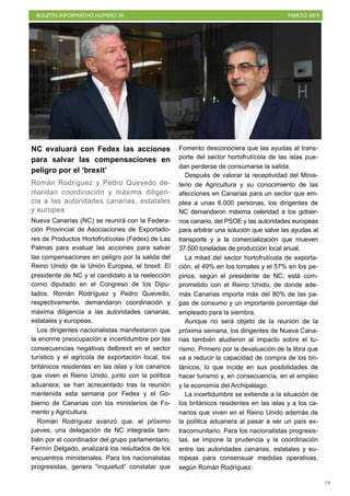 BOLETÍN INFORMATIVO NÚMERO XI MARZO 2019
!19
NC evaluará con Fedex las acciones
para salvar las compensaciones en
peligro por el ‘brexit’
Román Rodríguez y Pedro Quevedo de-
mandan coordinación y máxima diligen-
cia a las autoridades canarias, estatales
y europea
Nueva Canarias (NC) se reunirá con la Federa-
ción Provincial de Asociaciones de Exportado-
res de Productos Hortofrutícolas (Fedex) de Las
Palmas para evaluar las acciones para salvar
las compensaciones en peligro por la salida del
Reino Unido de la Unión Europea, el brexit. El
presidente de NC y el candidato a la reelección
como diputado en el Congreso de los Dipu-
tados, Román Rodríguez y Pedro Quevedo,
respectivamente, demandaron coordinación y
máxima diligencia a las autoridades canarias,
estatales y europeas.
Los dirigentes nacionalistas manifestaron que
la enorme preocupación e incertidumbre por las
consecuencias negativas delbrexit en el sector
turístico y el agrícola de exportación local, los
británicos residentes en las islas y los canarios
que viven el Reino Unido, junto con la política
aduanera; se han acrecentado tras la reunión
mantenida esta semana por Fedex y el Go-
bierno de Canarias con los ministerios de Fo-
mento y Agricultura.
Román Rodríguez avanzó que, el próximo
jueves, una delegación de NC integrada tam-
bién por el coordinador del grupo parlamentario,
Fermín Delgado, analizará los resultados de los
encuentros ministeriales. Para los nacionalistas
progresistas, genera “inquietud” constatar que
Fomento desconociera que las ayudas al trans-
porte del sector hortofrutícola de las islas pue-
dan perderse de consumarse la salida.
Después de valorar la receptividad del Minis-
terio de Agricultura y su conocimiento de las
afecciones en Canarias para un sector que em-
plea a unas 6.000 personas, los dirigentes de
NC demandaron máxima celeridad a los gobier-
nos canario, del PSOE y las autoridades europeas
para arbitrar una solución que salve las ayudas al
transporte y a la comercialización que mueven
37.500 toneladas de producción local anual.
La mitad del sector hortofrutícola de exporta-
ción, el 49% en los tomates y el 57% en los pe-
pinos, según el presidente de NC; está com-
prometido con el Reino Unido, de donde ade-
más Canarias importa más del 80% de las pa-
pas de consumo y un importante porcentaje del
empleado para la siembra.
Aunque no será objeto de la reunión de la
próxima semana, los dirigentes de Nueva Cana-
rias también aludieron al impacto sobre el tu-
rismo. Primero por la devaluación de la libra que
va a reducir la capacidad de compra de los bri-
tánicos, lo que incide en sus posibilidades de
hacer turismo y, en consecuencia, en el empleo
y la economía del Archipiélago.
La incertidumbre se extiende a la situación de
los britànicos residentes en las islas y a los ca-
narios que viven en el Reino Unido además de
la política aduanera al pasar a ser un país ex-
tracomunitario. Para los nacionalistas progresis-
tas, se impone la prudencia y la coordinación
entre las autoridades canarias, estatales y eu-
ropeas para consensuar medidas operativas,
según Román Rodríguez.
 
