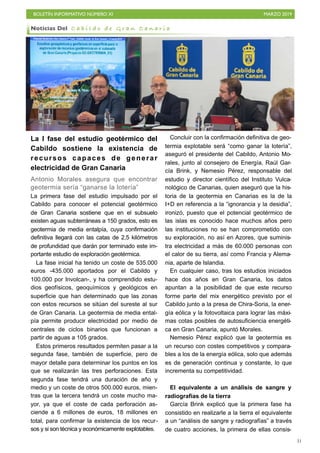 BOLETÍN INFORMATIVO NÚMERO XI MARZO 2019
!31
La I fase del estudio geotérmico del
Cabildo sostiene la existencia de
recursos capaces de generar
electricidad de Gran Canaria
Antonio Morales asegura que encontrar
geotermia sería “ganarse la lotería”
La primera fase del estudio impulsado por el
Cabildo para conocer el potencial geotérmico
de Gran Canaria sostiene que en el subsuelo
existen aguas subterráneas a 150 grados, esto es
geotermia de media entalpía, cuya confirmación
definitiva llegará con las catas de 2,5 kilómetros
de profundidad que darán por terminado este im-
portante estudio de exploración geotérmica.
La fase inicial ha tenido un coste de 535.000
euros -435.000 aportados por el Cabildo y
100.000 por Involcan-, y ha comprendido estu-
dios geofísicos, geoquímicos y geológicos en
superficie que han determinado que las zonas
con estos recursos se sitúan del sureste al sur
de Gran Canaria. La geotermia de media ental-
pía permite producir electricidad por medio de
centrales de ciclos binarios que funcionan a
partir de aguas a 105 grados.
Estos primeros resultados permiten pasar a la
segunda fase, también de superficie, pero de
mayor detalle para determinar los puntos en los
que se realizarán las tres perforaciones. Esta
segunda fase tendrá una duración de año y
medio y un coste de otros 500.000 euros, mien-
tras que la tercera tendrá un coste mucho ma-
yor, ya que el coste de cada perforación as-
ciende a 6 millones de euros, 18 millones en
total, para confirmar la existencia de los recur-
sos y si son técnica y económicamente explotables.
Concluir con la confirmación definitiva de geo-
termia explotable será “como ganar la lotería”,
aseguró el presidente del Cabildo, Antonio Mo-
rales, junto al consejero de Energía, Raúl Gar-
cía Brink, y Nemesio Pérez, responsable del
estudio y director científico del Instituto Vulca-
nológico de Canarias, quien aseguró que la his-
toria de la geotermia en Canarias es la de la
I+D en referencia a la “ignorancia y la desidia”,
ironizó, puesto que el potencial geotérmico de
las islas es conocido hace muchos años pero
las instituciones no se han comprometido con
su exploración, no así en Azores, que suminis-
tra electricidad a más de 60.000 personas con
el calor de su tierra, así como Francia y Alema-
nia, aparte de Islandia.
En cualquier caso, tras los estudios iniciados
hace dos años en Gran Canaria, los datos
apuntan a la posibilidad de que este recurso
forme parte del mix energético previsto por el
Cabildo junto a la presa de Chira-Soria, la ener-
gía eólica y la fotovoltaica para lograr las máxi-
mas cotas posibles de autosuficiencia energéti-
ca en Gran Canaria, apuntó Morales.
Nemesio Pérez explicó que la geotermia es
un recurso con costes competitivos y compara-
bles a los de la energía eólica, solo que además
es de generación continua y constante, lo que
incrementa su competitividad.
El equivalente a un análisis de sangre y
radiografías de la tierra
García Brink explicó que la primera fase ha
consistido en realizarle a la tierra el equivalente
a un “análisis de sangre y radiografías” a través
de cuatro acciones, la primera de ellas consis-
Noticias Del C a b i l d o d e G r a n C a n a r i a
 