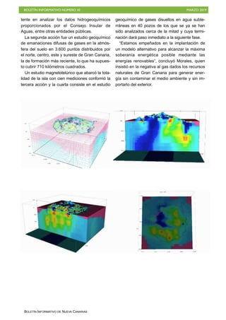 BOLETÍN INFORMATIVO NÚMERO XI MARZO 2019
BOLETÍN INFORMATIVO DE NUEVA CANARIAS
tente en analizar los datos hidrogeoquímicos
proporcionados por el Consejo Insular de
Aguas, entre otras entidades públicas.
La segunda acción fue un estudio geoquímico
de emanaciones difusas de gases en la atmós-
fera del suelo en 3.600 puntos distribuidos por
el norte, centro, este y sureste de Gran Canaria,
la de formación más reciente, lo que ha supues-
to cubrir 710 kilómetros cuadrados.
Un estudio magnetotelúrico que abarcó la tota-
lidad de la isla con cien mediciones conformó la
tercera acción y la cuarta consiste en el estudio
geoquímico de gases disueltos en agua subte-
rráneas en 40 pozos de los que se ya se han
sido analizados cerca de la mitad y cuya termi-
nación dará paso inmediato a la siguiente fase.
“Estamos empeñados en la implantación de
un modelo alternativo para alcanzar la máxima
soberanía energética posible mediante las
energías renovables”, concluyó Morales, quien
insistió en la negativa al gas dados los recursos
naturales de Gran Canaria para generar ener-
gía sin contaminar el medio ambiente y sin im-
portarlo del exterior.
 