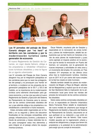 BOLETÍN INFORMATIVO NÚMERO XI MARZO 2019
!33
Las IV jornadas del paisaje de Gran
Canaria abogan por “no herir” el
territorio con las carreteras y por la
modernización turística como
generador de economía
El nuevo Reglamento de Gestión de Ca-
narias, en vigor desde febrero, obliga a
los propietarios a rehabilitar infraestruc-
turas turísticas obsoletas y crea la figura
de un agente urbanizador
Las IV Jornadas del Paisaje de Gran Canaria
abogaron hoy por la integración paisajística en
las carreteras para que no sean las protagonis-
tas del paisaje y no provoquen una ‘herida’ en
el territorio, e incidieron en los proyectos de re-
generación paisajística de la GC-1 y GC-2 del
Cabildo, en la importancia de la modernización
turística como elemento dinamizador para ge-
nerar economía, y en las vías que abre el nuevo
Reglamento de Gestión y Ejecución del Sistema
de Planeamiento de Canarias para la renova-
ción de los centros comerciales obsoletos del
sur y que además obliga a los propietarios a su
rehabilitación o demolición si fuera necesario.
Estas Jornadas están organizadas por el Ca-
bildo y en su segundo y último día estuvieron
focalizadas en las sinergias compartidas entre
paisaje, infraestructura y turismo, y abordaron a
través de ponencias y mesas redondas los re-
tos para compaginar estos tres elementos y
para integrar en el paisaje urbano los equipa-
mientos turísticos.
Óscar Rebollo, arquitecto jefe de Gesplan y
especialista en la renovación de zonas turísti-
cas y planes de modernización, detalló las ac-
tuaciones que se han hecho en Canarias a tra-
vés de esos planes de modernización y puso
como ejemplo el impacto positivo en la econo-
mía que ha tenido la renovación en Puerto del
Carmen, en Lanzarote, con la generación de
nuevas empresas y actividades en esta zona y
un incremento del empleo. En concreto, en Tías
nacieron 311 empresas en los últimos cinco
años tras la modernización turística, mientras
que en 2017 el 21 por ciento del nuevo empleo
en la Isla fue creado en este municipio.
Rebollo también detalló los planes de moder-
nización de Mogán y Playa de Mogán, además
del de Maspalomas y explicó que es en el caso
de San Bartolomé falta la implicación de la ad-
ministración local para tomar las riendas del
proceso de renovación de los centros comercia-
les obsoletos.
Sobre estos centros comerciales obsoletos en
el sur, la especialista en Derecho Urbanístico
María Fernanda Pérez detalló la implantación
del nuevo modelo de urbanismo que recoge el
Reglamento de Gestión y Ejecución del Sistema
de Planeamiento de Canaria, documento en el
que participó en su redacción y que entró en
vigor el pasado mes de febrero. Este nuevo
modelo apuesta por la regeneración urbana y
estipula las obligaciones y cargas que tienen los
propietarios y la potestad de la administración
para exigir que se cumpla la renovación.
Noticias Del C a b i l d o d e G r a n C a n a r i a
 