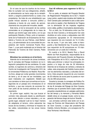 BOLETÍN INFORMATIVO NÚMERO XI MARZO 2019
BOLETÍN INFORMATIVO DE NUEVA CANARIAS
En el caso de que los dueños de los inmue-
bles no cumplan con sus obligaciones, añadió,
la administración se haría cargo de la rehabili-
tación y cargaría posteriormente su coste a los
propietarios. Se trata de una rehabilitación que
puede incluso sacarse a concurso público y
costearse a través de una cesión de aprove-
chamiento de una parte del inmueble, detalló.
Este tema, el de la renovación de los centros
comerciales es el protagonista de la mesa de
debate que tendrá lugar esta tarde y en la que
participarán Rebollo y Pérez, junto al represen-
tante de la Federación de Empresarios de Hos-
telería y Turismo de Las Palmas, José Mañari-
cúa, y el administrador de la comunidad de pro-
pietarios del Centro Comercial Puerto Rico-
Fase 1, y que será moderada por el director del
Patronato de Turismo de Gran Canaria, Pablo
Llinares.
Mimetizar las carreteras en el territorio
Además de la renovación de zonas turísticas,
las IV Jornadas del Paisaje incidieron en la in-
tegración paisajística de las carreteras. En este
sentido, la ingeniera de caminos y directora del
Centro de Investigación del Transporte I+D+i de
la Universidad Politécnica de Madrid, Rosa Ma-
ría Arce, abogó por evitar grandes movimientos
de tierra y, en el caso de ser inevitables, que
sean matizados con vegetación. Detalló que
una carretera no tiene que convertirse en la pro-
tagonista de un paisaje sino mimetizarse en el
territorio, y que ese conjunto de acciones for-
man parte de las buenas prácticas de un pla-
neamiento.
En primer lugar, explicó, hay que buscar el
corredor más adecuado desde su planificación
para evitar afectar a zonas naturales y, en se-
gundo lugar, estipular cuál es la mejor manera
de adaptarse al terreno, cómo adecentar las
bocas de los túneles y minimizar el impacto de
las vallas, colocándolas en las zonas menos
visibles.
Casi 40 millones para regenerar la GC-1 y
la GC-2
Por su parte, el redactor del Proyecto Director
de Regeneración Paisajística de la GC-1, Hubert
Lang Lenton, explicó esta iniciativa del Cabildo de
Gran Canaria para cambiarle la cara a esta carre-
tera entre la capital y San Bartolomé de Tirajana
con la eliminación de los impactos negativos
como vallas, grafitis o invernaderos abandonados.
Por un lado, los 18 kilómetros entre Las Pal-
mas de Gran Canaria y el Aeropuerto han sido
divididos en ocho zonas y estipuladas casi 400
actuaciones agrupadas en 53 intervenciones
que requieren de una inversión de 14, 8 millo-
nes de euros. Y por otro lado, entre el Aero-
puerto y San Bartolomé hay 14 puntos críticos
que requerirán de 80 actuaciones en 19 inter-
venciones con un coste de 3 millones.
En cuanto a la GC-2, Beatriz Ruiz y David
Martin de Park Arquitectos, responsables de la
elaboración del Proyecto Director de Regenera-
ción Paisajística de la GC-2, explicaron los de-
talles para eliminar o reducir los principales im-
pactos a lo largo de más de 30 kilómetros.
Además de la limpieza de vertidos y retirada de
vallas, esta propuesta del Cabildo busca poten-
ciar los elementos naturales y culturales del en-
torno. Este proyecto requerirá de una inversión
de 20 millones de euros para la puesta en mar-
cha de 369 actuaciones.
Durante la Jornada, la consejera de Política Te-
rritorial del Cabildo, Inés Miranda, presentó el libro
de las III Jornadas del Paisaje de Gran Canaria,
mientras que el ponente Darío López explicó los
proyectos arquitectónicos en paisajes patrimonia-
les del tiempo y la memoria y Fernando Martín
detalló obras en el paisaje insular, como la recu-
peración del famoso drago de Icod en Tenerife.
Las Jornadas culminan esta tarde con la en-
trega de Premios del Observatorio del Paisaje
de Gran Canaria, a cargo del presidente del
Cabildo, Antonio Morales, y la consejera de Po-
lítica Territorial, Inés Miranda.
 