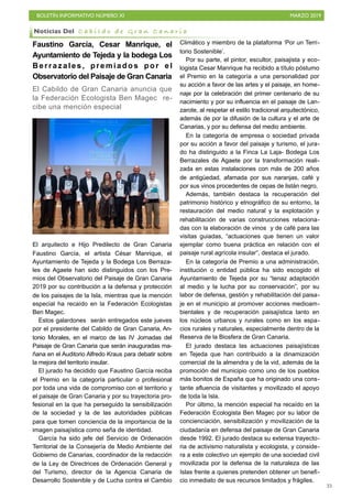 BOLETÍN INFORMATIVO NÚMERO XI MARZO 2019
!35
Faustino García, Cesar Manrique, el
Ayuntamiento de Tejeda y la bodega Los
Berrazales, premiados por el
Observatorio del Paisaje de Gran Canaria
El Cabildo de Gran Canaria anuncia que
la Federación Ecologista Ben Magec re-
cibe una mención especial
El arquitecto e Hijo Predilecto de Gran Canaria
Faustino García, el artista César Manrique, el
Ayuntamiento de Tejeda y la Bodega Los Berraza-
les de Agaete han sido distinguidos con los Pre-
mios del Observatorio del Paisaje de Gran Canaria
2019 por su contribución a la defensa y protección
de los paisajes de la Isla, mientras que la mención
especial ha recaído en la Federación Ecologistas
Ben Magec.
Estos galardones serán entregados este jueves
por el presidente del Cabildo de Gran Canaria, An-
tonio Morales, en el marco de las IV Jornadas del
Paisaje de Gran Canaria que serán inauguradas ma-
ñana en el Auditorio Alfredo Kraus para debatir sobre
la mejora del territorio insular.
El jurado ha decidido que Faustino García reciba
el Premio en la categoría particular o profesional
por toda una vida de compromiso con el territorio y
el paisaje de Gran Canaria y por su trayectoria pro-
fesional en la que ha perseguido la sensibilización
de la sociedad y la de las autoridades públicas
para que tomen conciencia de la importancia de la
imagen paisajística como seña de identidad.
García ha sido jefe del Servicio de Ordenación
Territorial de la Consejería de Medio Ambiente del
Gobierno de Canarias, coordinador de la redacción
de la Ley de Directrices de Ordenación General y
del Turismo, director de la Agencia Canaria de
Desarrollo Sostenible y de Lucha contra el Cambio
Climático y miembro de la plataforma ‘Por un Terri-
torio Sostenible’.
Por su parte, el pintor, escultor, paisajista y eco-
logista Cesar Manrique ha recibido a título póstumo
el Premio en la categoría a una personalidad por
su acción a favor de las artes y el paisaje, en home-
naje por la celebración del primer centenario de su
nacimiento y por su influencia en el paisaje de Lan-
zarote, al respetar el estilo tradicional arquitectónico,
además de por la difusión de la cultura y el arte de
Canarias, y por su defensa del medio ambiente.
En la categoría de empresa o sociedad privada
por su acción a favor del paisaje y turismo, el jura-
do ha distinguido a la Finca La Laja- Bodega Los
Berrazales de Agaete por la transformación reali-
zada en estas instalaciones con más de 200 años
de antigüedad, afamada por sus naranjas, café y
por sus vinos procedentes de cepas de listán negro.
Además, también destaca la recuperación del
patrimonio histórico y etnográfico de su entorno, la
restauración del medio natural y la explotación y
rehabilitación de varias construcciones relaciona-
das con la elaboración de vinos y de café para las
visitas guiadas, “actuaciones que tienen un valor
ejemplar como buena práctica en relación con el
paisaje rural agrícola insular”, destaca el jurado.
En la categoría de Premio a una administración,
institución o entidad pública ha sido escogido el
Ayuntamiento de Tejeda por su “tenaz adaptación
al medio y la lucha por su conservación”, por su
labor de defensa, gestión y rehabilitación del paisa-
je en el municipio al promover acciones medioam-
bientales y de recuperación paisajística tanto en
los núcleos urbanos y rurales como en los espa-
cios rurales y naturales, especialmente dentro de la
Reserva de la Biosfera de Gran Canaria.
El jurado destaca las actuaciones paisajísticas
en Tejeda que han contribuido a la dinamización
comercial de la almendra y de la vid, además de la
promoción del municipio como uno de los pueblos
más bonitos de España que ha originado una cons-
tante afluencia de visitantes y movilizado el apoyo
de toda la Isla.
Por último, la mención especial ha recaído en la
Federación Ecologista Ben Magec por su labor de
concienciación, sensibilización y movilización de la
ciudadanía en defensa del paisaje de Gran Canaria
desde 1992. El jurado destaca su extensa trayecto-
ria de activismo naturalista y ecologista, y conside-
ra a este colectivo un ejemplo de una sociedad civil
movilizada por la defensa de la naturaleza de las
Islas frente a quienes pretenden obtener un benefi-
cio inmediato de sus recursos limitados y frágiles.
Noticias Del C a b i l d o d e G r a n C a n a r i a
 