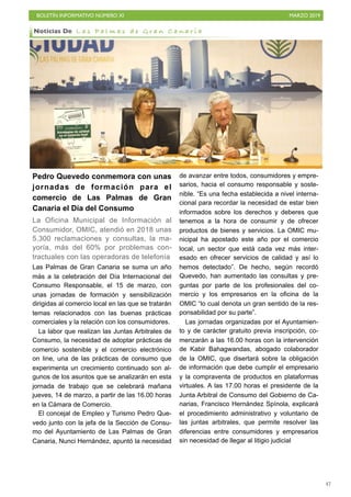 BOLETÍN INFORMATIVO NÚMERO XI MARZO 2019
!47
Pedro Quevedo conmemora con unas
jornadas de formación para el
comercio de Las Palmas de Gran
Canaria el Día del Consumo
La Oficina Municipal de Información al
Consumidor, OMIC, atendió en 2018 unas
5.300 reclamaciones y consultas, la ma-
yoría, más del 60% por problemas con-
tractuales con las operadoras de telefonía
Las Palmas de Gran Canaria se suma un año
más a la celebración del Día Internacional del
Consumo Responsable, el 15 de marzo, con
unas jornadas de formación y sensibilización
dirigidas al comercio local en las que se tratarán
temas relacionados con las buenas prácticas
comerciales y la relación con los consumidores.
La labor que realizan las Juntas Arbitrales de
Consumo, la necesidad de adoptar prácticas de
comercio sostenible y el comercio electrónico
on line, una de las prácticas de consumo que
experimenta un crecimiento continuado son al-
gunos de los asuntos que se analizarán en esta
jornada de trabajo que se celebrará mañana
jueves, 14 de marzo, a partir de las 16.00 horas
en la Cámara de Comercio.
El concejal de Empleo y Turismo Pedro Que-
vedo junto con la jefa de la Sección de Consu-
mo del Ayuntamiento de Las Palmas de Gran
Canaria, Nunci Hernández, apuntó la necesidad
de avanzar entre todos, consumidores y empre-
sarios, hacia el consumo responsable y soste-
nible. “Es una fecha establecida a nivel interna-
cional para recordar la necesidad de estar bien
informados sobre los derechos y deberes que
tenemos a la hora de consumir y de ofrecer
productos de bienes y servicios. La OMIC mu-
nicipal ha apostado este año por el comercio
local, un sector que está cada vez más inter-
esado en ofrecer servicios de calidad y así lo
hemos detectado”. De hecho, según recordó
Quevedo, han aumentado las consultas y pre-
guntas por parte de los profesionales del co-
mercio y los empresarios en la oficina de la
OMIC “lo cual denota un gran sentido de la res-
ponsabilidad por su parte”.
Las jornadas organizadas por el Ayuntamien-
to y de carácter gratuito previa inscripción, co-
menzarán a las 16.00 horas con la intervención
de Kabir Bahagwandas, abogado colaborador
de la OMIC, que disertará sobre la obligación
de información que debe cumplir el empresario
y la compraventa de productos en plataformas
virtuales. A las 17.00 horas el presidente de la
Junta Arbitral de Consumo del Gobierno de Ca-
narias, Francisco Hernández Spínola, explicará
el procedimiento administrativo y voluntario de
las juntas arbitrales, que permite resolver las
diferencias entre consumidores y empresarios
sin necesidad de llegar al litigio judicial
Noticias De L a s P a l m a s d e G r a n C a n a r i a
 