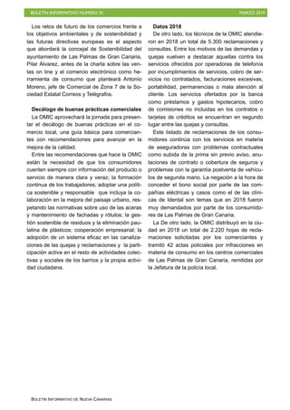 BOLETÍN INFORMATIVO NÚMERO XI MARZO 2019
BOLETÍN INFORMATIVO DE NUEVA CANARIAS
Los retos de futuro de los comercios frente a
los objetivos ambientales y de sostenibilidad y
las futuras directivas europeas es el aspecto
que abordará la concejal de Sostenibilidad del
ayuntamiento de Las Palmas de Gran Canaria,
Pilar Álvarez, antes de la charla sobre las ven-
tas on line y el comercio electrónico como he-
rramienta de consumo que planteará Antonio
Moreno, jefe de Comercial de Zona 7 de la So-
ciedad Estatal Correos y Telégrafos.
Decálogo de buenas prácticas comerciales
La OMIC aprovechará la jornada para presen-
tar el decálogo de buenas prácticas en el co-
mercio local, una guía básica para comercian-
tes con recomendaciones para avanzar en la
mejora de la calidad.
Entre las recomendaciones que hace la OMIC
están la necesidad de que los consumidores
cuenten siempre con información del producto o
servicio de manera clara y veraz; la formación
continua de los trabajadores; adoptar una políti-
ca sostenible y responsable que incluya la co-
laboración en la mejora del paisaje urbano, res-
petando las normativas sobre uso de las aceras
y mantenimiento de fachadas y rótulos; la ges-
tión sostenible de residuos y la eliminación pau-
latina de plásticos; cooperación empresarial; la
adopción de un sistema eficaz en las canaliza-
ciones de las quejas y reclamaciones y la parti-
cipación activa en el resto de actividades colec-
tivas y sociales de los barrios y la propia activi-
dad ciudadana.
Datos 2018
De otro lado, los técnicos de la OMIC atendie-
ron en 2018 un total de 5.300 reclamaciones y
consultas. Entre los motivos de las demandas y
quejas vuelven a destacar aquellas contra los
servicios ofrecidos por operadoras de telefonía
por incumplimientos de servicios, cobro de ser-
vicios no contratados, facturaciones excesivas,
portabilidad, permanencias o mala atención al
cliente. Los servicios ofertados por la banca
como préstamos y gastos hipotecarios, cobro
de comisiones no incluidas en los contratos o
tarjetas de créditos se encuentran en segundo
lugar entre las quejas y consultas.
Este listado de reclamaciones de los consu-
midores continúa con los servicios en materia
de aseguradoras con problemas contractuales
como subida de la prima sin previo aviso, anu-
laciones de contrato o cobertura de seguros y
problemas con la garantía postventa de vehícu-
los de segunda mano. La negación a la hora de
conceder el bono social por parte de las com-
pañías eléctricas y casos como el de las clíni-
cas de Idental son temas que en 2018 fueron
muy demandados por parte de los consumido-
res de Las Palmas de Gran Canaria.
La De otro lado, la OMIC distribuyó en la ciu-
dad en 2018 un total de 2.220 hojas de recla-
maciones solicitadas por los comerciantes y
tramitó 42 actas policiales por infracciones en
materia de consumo en los centros comerciales
de Las Palmas de Gran Canaria, remitidas por
la Jefatura de la policía local.
 